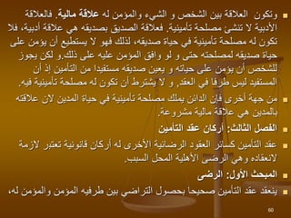 
‫و‬
‫الشيء‬ ‫و‬ ‫الشخص‬ ‫بين‬ ‫العالقة‬ ‫تكون‬
‫له‬ ‫والمؤمن‬
‫مالية‬ ‫عالقة‬
.
‫فالعال‬
‫قة‬
‫تأمينية‬ ‫مصلحة‬ ‫تنشئ‬ ‫ال‬ ‫األدبية‬
.
‫عالق‬ ‫هي‬ ‫بصديقه‬ ‫الصديق‬ ‫فعالقة‬
‫أدبية‬ ‫ة‬
،
‫فال‬
‫صديقه‬ ‫حياة‬ ‫في‬ ‫تأمينية‬ ‫مصلحة‬ ‫له‬ ‫تكون‬
،
‫أن‬ ‫يستطيع‬ ‫ال‬ ‫فهو‬ ‫لذلك‬
‫على‬ ‫يؤمن‬
‫ذلك‬ ‫على‬ ‫عليه‬ ‫المؤمن‬ ‫وافق‬ ‫لو‬ ‫و‬ ‫حتى‬ ‫لمصلحته‬ ‫صديقه‬ ‫حياة‬
.
‫ي‬ ‫لكن‬ ‫و‬
‫جوز‬
‫إذ‬ ‫التأمين‬ ‫من‬ ‫مستفيدا‬ ‫صديقه‬ ‫يعين‬ ‫و‬ ‫حياته‬ ‫على‬ ‫يؤمن‬ ‫أن‬ ‫للشخص‬
‫أ‬
‫ن‬
‫العقد‬ ‫في‬ ‫طرفا‬ ‫ليس‬ ‫المستفيد‬
,
‫تأ‬ ‫مصلحة‬ ‫له‬ ‫تكون‬ ‫أن‬ ‫يشترط‬ ‫ال‬ ‫و‬
‫مينية‬
‫فيه‬
.

‫ف‬ ‫أخرى‬ ‫جهة‬ ‫من‬
‫إ‬
‫عال‬ ‫الن‬ ‫المدين‬ ‫حياة‬ ‫في‬ ‫تأمينية‬ ‫مصلحة‬ ‫يملك‬ ‫الدائن‬ ‫ن‬
‫قته‬
‫مشروعة‬ ‫مالية‬ ‫عالقة‬ ‫هي‬ ‫بالمدين‬
.

‫الثالث‬ ‫الفصل‬
:
‫التأمين‬ ‫عقد‬ ‫أركان‬

‫العقود‬ ‫كسائر‬ ‫التأمين‬ ‫عقد‬
‫الرضائية‬
‫تعتب‬ ‫قانونية‬ ‫أركان‬ ‫له‬ ‫األخرى‬
‫الزمة‬ ‫ر‬
‫المحل‬ ‫األهلية‬ ‫الرضى‬ ‫وهي‬ ‫النعقاده‬
‫السبب‬
.

‫األول‬ ‫المبحث‬
:
‫الرضى‬

‫و‬ ‫المؤمن‬ ‫طرفيه‬ ‫بين‬ ‫التراضي‬ ‫بحصول‬ ‫صحيحا‬ ‫التأمين‬ ‫عقد‬ ‫ينعقد‬
،‫له‬ ‫المؤمن‬
60
 