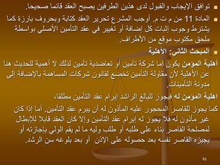 
‫صح‬ ‫قائما‬ ‫العقد‬ ‫يصبح‬ ‫الطرفين‬ ‫هذين‬ ‫لدى‬ ‫والقبول‬ ‫اإليجاب‬ ‫توافق‬
‫يحا‬
.

‫المادة‬
11
‫ت‬ ‫م‬ ‫من‬
‫م‬
.
‫ك‬ ‫بارزة‬ ‫وبحروف‬ ‫كتابة‬ ‫العقد‬ ‫تحرير‬ ‫المشرع‬ ‫أوجب‬
‫ما‬
‫ب‬ ‫األصلي‬ ‫التأمين‬ ‫عقد‬ ‫في‬ ‫تغيير‬ ‫أو‬ ‫إضافة‬ ‫كل‬ ‫إثبات‬ ‫وجوب‬ ‫يشترط‬
‫واسطة‬
‫األطراف‬ ‫من‬ ‫موقع‬ ‫مكتوب‬ ‫ملحق‬
.

‫الثاني‬ ‫المبحث‬
:
‫األهلية‬
‫أهلية‬
‫المؤمن‬
‫أو‬ ‫تأمين‬ ‫شركة‬ ‫إما‬ ‫يكون‬
‫تعاضدية‬
‫للحد‬ ‫أهمية‬ ‫ال‬ ‫لذلك‬ ‫تأمين‬
‫هنا‬ ‫يث‬
‫مقاولة‬ ‫ألن‬ ‫األهلية‬ ‫عن‬
‫التأمين‬
‫باإلضاف‬ ‫المساهمة‬ ‫شركات‬ ‫لقانون‬ ‫تخضع‬
‫إلى‬ ‫ة‬
‫مدونة‬
‫التأمينات‬
.
‫ال‬ ‫اهلية‬
‫له‬ ‫مؤمن‬
‫التأمين‬ ‫عقد‬ ‫إبرام‬ ‫الراشد‬ ‫للبالغ‬ ‫فيجوز‬
‫مطلقا‬
،
‫عقد‬ ‫يبرم‬ ‫أن‬ ‫له‬ ‫المأذون‬ ‫عليه‬ ‫المحجور‬ ‫للقاصر‬ ‫يجوز‬ ‫كما‬
‫التأمين‬
.
‫ك‬ ‫إذا‬ ‫أما‬
‫ان‬
‫لإلب‬ ‫قابال‬ ‫العقد‬ ‫كان‬ ‫وإال‬ ‫التأمين‬ ‫عقد‬ ‫إبرام‬ ‫له‬ ‫يجوز‬ ‫فال‬ ‫له‬ ‫مأذون‬ ‫غير‬
‫طال‬
‫بإجازت‬ ‫الولي‬ ‫يقم‬ ‫لم‬ ‫ما‬ ‫وليه‬ ‫طلب‬ ‫أو‬ ‫طلبه‬ ‫على‬ ‫بناء‬ ‫القاصر‬ ‫لمصلحة‬
‫أو‬ ‫ه‬
‫الرش‬ ‫سن‬ ‫بلوغه‬ ‫بعد‬ ‫أو‬ ‫اإلذن‬ ‫على‬ ‫حصوله‬ ‫بعد‬ ‫نفسه‬ ‫القاصر‬ ‫يجيزه‬
‫د‬
.
61
 