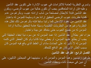 ‫الت‬ ‫عقد‬ ‫تكوين‬ ‫على‬ ‫اإلدارة‬ ‫عيوب‬ ‫في‬ ‫لاللتزامات‬ ‫العامة‬ ‫النظرية‬ ‫وتسري‬
‫أمين‬
‫وي‬ ،‫الرضى‬ ‫عيوب‬ ‫من‬ ‫خالية‬ ‫تكون‬ ‫أن‬ ‫يجب‬ ‫المتعاقدين‬ ‫إرادة‬ ‫فإن‬ ‫وعليه‬
‫كون‬
‫ع‬ ‫من‬ ‫وبالرغم‬ ،‫عيب‬ ‫إرادته‬ ‫شاب‬ ‫من‬ ‫لمصلحة‬ ‫لإلبطال‬ ‫قابال‬ ‫التأمين‬ ‫عقد‬
‫دم‬
‫با‬ ‫له‬ ‫للمؤمن‬ ‫وسليمة‬ ‫حرة‬ ‫إرادة‬ ‫لتحقيق‬ ‫الرضى‬ ‫عيوب‬ ‫نظريات‬ ‫كفاية‬
‫عتبار‬
‫تظل‬ ‫ذلك‬ ‫من‬ ‫بالرغم‬ ‫فإنه‬ ‫سابقا‬ ‫رأينا‬ ‫كما‬ ‫اإلذعان‬ ‫عقود‬ ‫من‬ ‫التأمين‬ ‫عقد‬
‫هذه‬
‫إر‬ ‫سالمة‬ ‫لتحقيق‬ ‫هامة‬ ‫وسيلة‬ ‫التقليدية‬ ‫النظريات‬ ‫من‬ ‫وغيرها‬ ‫النظرية‬
‫ادة‬
‫واختيار‬ ‫بينة‬ ‫عن‬ ‫يتعاقد‬ ‫حتى‬ ‫العيوب‬ ‫جميع‬ ‫من‬ ‫له‬ ‫المؤمن‬
.
‫جزاء‬
‫اخر‬
‫له‬ ‫المؤمن‬ ‫عمد‬ ‫إذا‬ ‫التأمين‬ ‫عقد‬ ‫بطالن‬
‫عن‬
‫الحقيقة‬ ‫إخفاء‬ ‫نية‬ ‫سوء‬
‫التي‬
‫ك‬ ‫الذي‬ ‫الخطر‬ ‫كان‬ ‫ولو‬ ‫كاذبا‬ ‫بيانا‬ ‫يعطي‬ ‫أو‬ ،‫المؤمن‬ ‫عليها‬ ‫يطلع‬ ‫أن‬ ‫يجب‬
‫تمه‬
‫ك‬ ‫المؤمن‬ ‫فيه‬ ‫وقع‬ ‫الذي‬ ‫الغلط‬ ‫أن‬ ‫مادام‬ ‫الحادث‬ ‫على‬ ‫له‬ ‫تأثير‬ ‫ال‬ ‫له‬ ‫المؤمن‬
‫ان‬
‫للتعاقد‬ ‫الدافع‬ ‫هو‬ ‫كان‬ ‫الذي‬ ‫الغش‬ ‫بسبب‬
.
‫الرابع‬ ‫الفصل‬
:
‫التأمين‬ ‫عقد‬ ‫أطراف‬
‫والمؤمن‬ ‫المؤمن‬ ‫وهما‬ ‫رئيسيين‬ ‫طرفين‬
‫له‬
.
‫ال‬ ‫المبحثين‬ ‫في‬ ‫سنبينهما‬ ‫و‬
‫على‬ ،‫تاليين‬
‫التأمين‬ ‫وسطاء‬ ‫ثالث‬ ‫مبحث‬ ‫في‬ ‫نبين‬ ‫أن‬
.
62
 