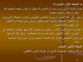 
‫األول‬ ‫المبحث‬
:
‫له‬ ‫المؤمن‬
‫ك‬ ‫طبيعيا‬ ‫شخصا‬ ‫يكون‬ ‫أن‬ ‫يمكن‬ ‫له‬ ‫المؤمن‬ ‫أن‬ ‫م‬ ‫ت‬ ‫م‬ ‫من‬ ‫األولى‬ ‫المادة‬ ‫نصت‬
‫ما‬
‫معنويا‬ ‫شخصا‬ ‫يكون‬ ‫أن‬ ‫يمكن‬
.
‫المتعاق‬ ‫باعتباره‬ ‫الطبيعي‬ ‫الشخص‬ ‫يبرمه‬ ‫أن‬ ‫التأمين‬ ‫عقد‬ ‫على‬ ‫ويغلب‬
‫يؤمن‬ ‫الذي‬ ‫د‬
‫األخطار‬ ‫أو‬ ‫حياته‬ ‫على‬ ‫يؤمن‬ ‫او‬ ‫يملكها‬ ‫التي‬ ‫باألشياء‬ ‫المحدقة‬ ‫األخطار‬ ‫من‬
‫جسمه‬ ‫بسالمة‬ ‫تلحق‬ ‫التي‬
.
‫المت‬ ‫الطرف‬ ‫فهو‬ ‫ثالث‬ ‫صفات‬ ‫بين‬ ‫يجمع‬ ‫األضرار‬ ‫تأمين‬ ‫في‬ ‫له‬ ‫والمؤمن‬
‫مع‬ ‫عاقد‬
‫المؤمن‬
:
‫طالب‬
‫للتأمين‬
.
‫وثانيا‬
‫ولمصلحته‬ ‫له‬ ‫المؤمن‬
.
‫ثالثا‬ ‫وهو‬
‫ال‬
‫مست‬
‫فيد‬
.
‫الصفات‬ ‫هذه‬ ‫تفترق‬ ‫االشخاص‬ ‫تأمين‬ ‫في‬
‫شخص‬
‫يؤمن‬
‫لمص‬ ‫حياته‬ ‫على‬
‫لحة‬
‫دائنه‬
.
‫الثاني‬ ‫المبحث‬
:
‫المؤمن‬
‫مساهمة‬ ‫شركة‬
‫تعاضدية‬
‫للتأمين‬
‫التكافلي‬ ‫التأمين‬ ‫مقاولة‬ ‫أو‬
.
63
 