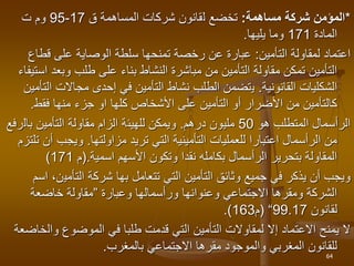 *
‫مساهمة‬ ‫شركة‬ ‫المؤمن‬
:
‫تخضع‬
‫ل‬
‫المساهمة‬ ‫شركات‬ ‫قانون‬
‫ق‬
17
-
95
‫و‬
‫ت‬ ‫م‬
‫المادة‬
171
‫يليها‬ ‫وما‬
.
‫لمقاولة‬ ‫اعتماد‬
‫التأمين‬
:
‫قطاع‬ ‫على‬ ‫الوصاية‬ ‫سلطة‬ ‫تمنحها‬ ‫رخصة‬ ‫عن‬ ‫عبارة‬
‫وبعد‬ ‫طلب‬ ‫على‬ ‫بناء‬ ‫النشاط‬ ‫مباشرة‬ ‫من‬ ‫التأمين‬ ‫مقاولة‬ ‫تمكن‬ ‫التأمين‬
‫استيفاء‬
‫الشكليات‬
‫القانونية‬
.
‫ي‬
‫مجاالت‬ ‫إحدى‬ ‫في‬ ‫التأمين‬ ‫نشاط‬ ‫الطلب‬ ‫تضمن‬
‫التأمين‬
‫األشخاص‬ ‫على‬ ‫التأمين‬ ‫أو‬ ‫األضرار‬ ‫من‬ ‫كالتأمين‬
‫فقط‬ ‫منها‬ ‫جزء‬ ‫او‬ ‫كلها‬
.
‫هو‬ ‫المتطلب‬ ‫الرأسمال‬
50
‫درهم‬ ‫مليون‬
.
‫ويمكن‬
‫للهيئ‬
‫بال‬ ‫التأمين‬ ‫مقاولة‬ ‫الزام‬ ‫ة‬
‫رفع‬
‫تريد‬ ‫التي‬ ‫التأمينية‬ ‫للعمليات‬ ‫اعتبارا‬ ‫الرأسمال‬ ‫من‬
‫مزاولتها‬
.
‫ويجب‬
‫تلتزم‬ ‫أن‬
‫اسمية‬ ‫األسهم‬ ‫وتكون‬ ‫نقدا‬ ‫بكامله‬ ‫الرأسمال‬ ‫بتحرير‬ ‫المقاولة‬
.
(
‫م‬
171
)
‫تتعامل‬ ‫التي‬ ‫التأمين‬ ‫وثائق‬ ‫جميع‬ ‫في‬ ‫يذكر‬ ‫أن‬ ‫ويجب‬
‫بها‬
‫التأمي‬ ‫شركة‬
‫اسم‬ ،‫ن‬
‫وعبارة‬ ‫ورأسمالها‬ ‫وعنوانها‬ ‫االجتماعي‬ ‫ومقرها‬ ‫الشركة‬
”
‫خاضعة‬ ‫مقاولة‬
‫لقانون‬
99.17
“
(
‫م‬
163
.)
‫وال‬ ‫الموضوع‬ ‫في‬ ‫طلبا‬ ‫قدمت‬ ‫التي‬ ‫التأمين‬ ‫لمقاوالت‬ ‫إال‬ ‫االعتماد‬ ‫يمنح‬ ‫ال‬
‫خاضعة‬
‫بالمغرب‬ ‫االجتماعي‬ ‫مقرها‬ ‫والموجود‬ ‫المغربي‬ ‫للقانون‬
.
64
 