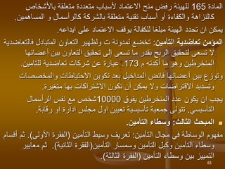 ‫المادة‬
165
‫للهيئ‬
‫باألشخاص‬ ‫متعلقة‬ ‫متعددة‬ ‫ألسباب‬ ‫االعتماد‬ ‫منح‬ ‫رفض‬ ‫ة‬
‫كالرأسمال‬ ‫بالشركة‬ ‫متعلقة‬ ‫تقنية‬ ‫أسباب‬ ‫أو‬ ‫والكفاءة‬ ‫كالنزاهة‬
‫و‬
‫المس‬
‫اهمين‬
.
‫ايداعه‬ ‫على‬ ‫االعتماد‬ ‫يوقف‬ ‫للكفالة‬ ‫مبلغا‬ ‫الهيئة‬ ‫تحدد‬ ‫ان‬ ‫يمكن‬
.
‫المؤمن‬
‫تعاضدية‬
‫التأمين‬
:
‫المتبادل‬ ‫التعاون‬ ‫ولظهير‬ ‫ت‬ ‫لمدونة‬ ‫تخضع‬
‫ف‬
‫التعاضدية‬
‫أ‬ ‫بين‬ ‫التعاون‬ ‫تحقيق‬ ‫إلى‬ ‫تسعى‬ ‫ما‬ ‫بقدر‬ ‫الربح‬ ‫لتحقيق‬ ‫تسعى‬ ‫ال‬
‫عضائها‬
‫م‬ ‫أكدته‬ ‫ما‬ ‫وهو‬ ‫المنخرطين‬
173
.
‫شركات‬ ‫عن‬ ‫عبارة‬
‫تعاضدية‬
‫للتامين‬
.
‫فائض‬ ‫أعضائها‬ ‫بين‬ ‫وتوزع‬
‫المداخيل‬
‫تكوين‬ ‫بعد‬
‫االحتياطات‬
‫والمخصص‬
‫ات‬
‫وتسديد‬
‫اال‬
‫ق‬
‫تراضات‬
‫االشتراكات‬ ‫تكون‬ ‫أن‬ ‫يمكن‬ ‫وال‬
‫بها‬
‫متغيرة‬
.
‫يفوق‬ ‫المنخرطين‬ ‫عدد‬ ‫يكون‬ ‫ان‬ ‫يجب‬
10000
‫شخص‬
‫الرأسمال‬ ‫نفس‬ ‫مع‬
‫التأسيسي‬
.
‫رقاب‬ ‫او‬ ‫ادارة‬ ‫مجلس‬ ‫اول‬ ‫تعيين‬ ‫تأسيسية‬ ‫جمعية‬ ‫تتولى‬
‫ة‬
.

‫الثالث‬ ‫المبحث‬
:
‫التأمين‬ ‫وسطاء‬
.
‫التأمين‬ ‫مجال‬ ‫في‬ ‫الوساطة‬ ‫مفهوم‬
:
‫وسيط‬ ‫تعريف‬
‫التأمين‬
(
‫األولى‬ ‫الفقرة‬
.)
‫أقسام‬ ‫ثم‬
‫التأمين‬ ‫وسمسار‬ ‫التأمين‬ ‫وكيل‬ ‫التأمين‬ ‫وسطاء‬
(
‫الثانية‬ ‫الفقرة‬
.)
‫م‬ ‫ثم‬
‫عايير‬
‫وسطاء‬ ‫بين‬ ‫التمييز‬
‫التأمين‬
(
‫الثالثة‬ ‫الفقرة‬
.)
65
 