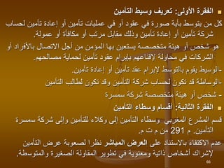 
‫األولى‬ ‫الفقرة‬
:
‫التأمين‬ ‫وسيط‬ ‫تعريف‬
‫ل‬ ‫تأمين‬ ‫إعادة‬ ‫أو‬ ‫تأمين‬ ‫عمليات‬ ‫في‬ ‫أو‬ ‫عقود‬ ‫في‬ ‫صورة‬ ‫بأية‬ ‫يتوسط‬ ‫من‬ ‫كل‬
‫حساب‬
‫عمولة‬ ‫أو‬ ‫مكافأة‬ ‫أو‬ ‫مرتب‬ ‫مقابل‬ ‫وذلك‬ ‫تأمين‬ ‫إعادة‬ ‫أو‬ ‫تأمين‬ ‫شركة‬
.
‫يستعين‬ ‫متخصصة‬ ‫هيئة‬ ‫أو‬ ‫شخص‬ ‫هو‬
‫بها‬
‫باألف‬ ‫االتصال‬ ‫أجل‬ ‫من‬ ‫المؤمن‬
‫أو‬ ‫راد‬
‫مصالحهم‬ ‫لحماية‬ ‫تأمين‬ ‫عقود‬ ‫بإبرام‬ ‫إلقناعهم‬ ‫محاولة‬ ‫في‬ ‫الشركات‬
.
-
‫تأمين‬ ‫إعادة‬ ‫أو‬ ‫تأمين‬ ‫عقد‬ ‫إلبرام‬ ‫بالتوسط‬ ‫يقوم‬ ‫الوسيط‬
.
-
‫التأمين‬ ‫لطالب‬ ‫تكون‬ ‫وقد‬ ‫التأمين‬ ‫شركة‬ ‫لحساب‬ ‫تكون‬ ‫قد‬ ‫الوساطة‬
-
‫سمسرة‬ ‫شركة‬ ‫متخصصة‬ ‫هيئة‬ ‫أو‬ ‫شخص‬

‫الثانية‬ ‫الفقرة‬
:
‫التأمين‬ ‫وسطاء‬ ‫أقسام‬
‫س‬ ‫شركة‬ ‫وإلى‬ ‫للتأمين‬ ‫وكالء‬ ‫إلى‬ ‫التأمين‬ ‫وسطاء‬ ‫المغربي‬ ‫المشرع‬ ‫قسم‬
‫مسرة‬
‫التأمين‬
.
‫م‬
291
‫م‬ ‫ت‬ ‫م‬ ‫من‬
.
‫على‬ ‫باالستناد‬ ‫االكتفاء‬ ‫عدم‬
‫المباشر‬ ‫العرض‬
‫لصعوبة‬ ‫نظرا‬
‫التأم‬ ‫عرض‬
‫ين‬
‫إلشراك‬
‫والمتوس‬ ‫الصغيرة‬ ‫المقاولة‬ ‫تطوير‬ ‫في‬ ‫ومعنوية‬ ‫ذاتية‬ ‫أشخاص‬
‫طة‬
.
66
 