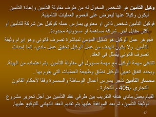 ‫التأمين‬ ‫وكيل‬
‫التأمين‬ ‫وإعادة‬ ‫التأمين‬ ‫مقاولة‬ ‫طرف‬ ‫من‬ ‫له‬ ‫المخول‬ ‫الشخص‬ ‫هو‬
‫التأمينية‬ ‫العمليات‬ ‫العموم‬ ‫على‬ ‫ليعرض‬ ‫عنها‬ ‫وكيال‬ ‫ليكون‬
.
‫للت‬ ‫شركة‬ ‫عن‬ ‫كوكيل‬ ‫عمله‬ ‫يمارس‬ ‫معنوي‬ ‫او‬ ‫ذاتي‬ ‫شخص‬ ‫التأمين‬ ‫فوكيل‬
‫أو‬ ‫أمين‬
‫مقابل‬ ‫أكثر‬
‫أجر‬
.
‫محدودة‬ ‫مسؤولية‬ ‫او‬ ‫مساهمة‬ ‫شركة‬
.
‫و‬ ‫إبرام‬ ‫وهو‬ ‫قانوني‬ ‫تصرف‬ ‫لمباشرة‬ ‫المؤمن‬ ‫تمثيل‬ ‫هو‬ ‫الوكيل‬ ‫عمل‬ ‫فجوهر‬
‫ثيقة‬
‫التأمين‬
.
‫إحداث‬ ‫إنما‬ ،‫مادي‬ ‫عمل‬ ‫تحقيق‬ ‫الوكيل‬ ‫عمل‬ ‫من‬ ‫الهدف‬ ‫يكون‬ ‫وال‬
‫في‬ ‫يتمثل‬ ‫قانوني‬ ‫تصرف‬
‫العقد‬
.
‫مهمة‬ ‫مع‬ ‫الوكيل‬ ‫مهمة‬ ‫تتنافى‬
‫مسؤول‬
‫مقاولة‬ ‫في‬
‫التأمين‬
.
‫ال‬ ‫من‬ ‫اعتماده‬ ‫يتم‬
‫هيئة‬
.
‫يقوم‬ ‫التي‬ ‫العمليات‬ ‫وطبيعة‬ ‫نطاق‬ ‫الوكيل‬ ‫تعيين‬ ‫اتفاق‬ ‫ويحدد‬
‫بها‬
.
‫التأمين‬ ‫سمسار‬
‫القانون‬ ‫ألحكام‬ ‫وفقا‬ ‫والسمسرة‬ ‫الوساطة‬ ‫أعمال‬ ‫يمارس‬ ‫تاجر‬
‫التجاري‬
‫م‬
405
‫م‬
‫التجارة‬
.
‫تحرير‬ ‫أجل‬ ‫من‬ ‫التأمين‬ ‫عقد‬ ‫طرفي‬ ‫بين‬ ‫التقريب‬ ‫هدفه‬ ‫مادي‬ ‫بعمل‬ ‫القيام‬
‫مشروع‬
‫ل‬ ‫النهائي‬ ‫العقد‬ ‫تقديم‬ ‫يتم‬ ‫عليها‬ ‫الموافقة‬ ‫بعد‬ ‫ثم‬ ،‫التأمين‬ ‫لوثيقة‬
‫عليها‬ ‫لتوقيع‬
.
67
 