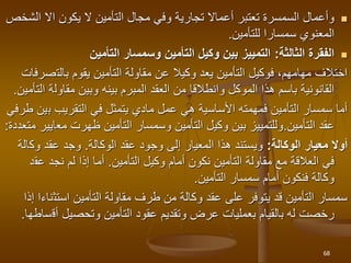 
‫يكون‬ ‫ال‬ ‫التأمين‬ ‫مجال‬ ‫وفي‬ ‫تجارية‬ ‫أعماال‬ ‫تعتبر‬ ‫السمسرة‬ ‫وأعمال‬
‫اال‬
‫ا‬
‫لشخص‬
‫للتأمين‬ ‫سمسارا‬ ‫المعنوي‬
.

‫الثالثة‬ ‫الفقرة‬
:
‫التأمين‬ ‫وسمسار‬ ‫التأمين‬ ‫وكيل‬ ‫بين‬ ‫التمييز‬
‫بالت‬ ‫يقوم‬ ‫التأمين‬ ‫مقاولة‬ ‫عن‬ ‫وكيال‬ ‫يعد‬ ‫التأمين‬ ‫فوكيل‬ ،‫مهامهم‬ ‫اختالف‬
‫صرفات‬
‫مقاول‬ ‫وبين‬ ‫بينه‬ ‫المبرم‬ ‫العقد‬ ‫من‬ ‫وانطالقا‬ ‫الموكل‬ ‫هذا‬ ‫باسم‬ ‫القانونية‬
‫التأمين‬ ‫ة‬
.
‫ب‬ ‫التقريب‬ ‫في‬ ‫يتمثل‬ ‫مادي‬ ‫عمل‬ ‫هي‬ ‫األساسية‬ ‫فمهمته‬ ‫التأمين‬ ‫سمسار‬ ‫أما‬
‫طرفي‬ ‫ين‬
‫التأمين‬ ‫عقد‬
.
‫مع‬ ‫ظهرت‬ ‫التأمين‬ ‫وسمسار‬ ‫التأمين‬ ‫وكيل‬ ‫بين‬ ‫وللتمييز‬
‫ايير‬
‫متعددة‬
:
‫الوكالة‬ ‫معيار‬ ‫أوال‬
:
‫عقد‬ ‫وجود‬ ‫إلى‬ ‫المعيار‬ ‫هذا‬ ‫ويستند‬
‫الوكالة‬
.
‫وك‬ ‫عقد‬ ‫وجد‬
‫الة‬
‫وكيل‬ ‫أمام‬ ‫نكون‬ ‫التأمين‬ ‫مقاولة‬ ‫مع‬ ‫العالقة‬ ‫في‬
‫التأمين‬
.
‫عق‬ ‫نجد‬ ‫لم‬ ‫إذا‬ ‫أما‬
‫د‬
‫التأمين‬ ‫سمسار‬ ‫أمام‬ ‫فنكون‬ ‫وكالة‬
.
‫استث‬ ‫التأمين‬ ‫مقاولة‬ ‫طرف‬ ‫من‬ ‫وكالة‬ ‫عقد‬ ‫على‬ ‫يتوفر‬ ‫قد‬ ‫التأمين‬ ‫سمسار‬
‫إذا‬ ‫ناءا‬
‫أق‬ ‫وتحصيل‬ ‫التأمين‬ ‫عقود‬ ‫وتقديم‬ ‫عرض‬ ‫بعمليات‬ ‫بالقيام‬ ‫له‬ ‫رخصت‬
‫ساطها‬
.
68
 