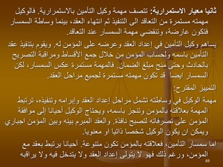 ‫االستمرارية‬ ‫معيار‬ ‫ثانيا‬
:
‫التأمين‬ ‫وكيل‬ ‫مهمة‬ ‫تتصف‬
‫باالستمرارية‬
.
‫ف‬
‫الوكيل‬
‫وساط‬ ‫بينما‬ ،‫العقد‬ ‫انتهاء‬ ‫ثم‬ ‫التنفيذ‬ ‫الى‬ ‫التعاقد‬ ‫من‬ ‫مستمرة‬ ‫مهمته‬
‫السمسار‬ ‫ة‬
‫التعاقد‬ ‫عند‬ ‫السمسار‬ ‫مهمة‬ ‫وتنقضي‬ ،‫عارضة‬ ‫فتكون‬
.
‫المؤمن‬ ‫على‬ ‫وعرضه‬ ‫العقد‬ ‫إعداد‬ ‫في‬ ‫التأمين‬ ‫وكيل‬ ‫يساهم‬
‫له‬
.
‫بتن‬ ‫ويقوم‬
‫عقد‬ ‫فيذ‬
‫التصر‬ ‫ومراقبة‬ ‫األقساط‬ ‫جمع‬ ‫خالل‬ ‫من‬ ‫المؤمن‬ ‫ولحساب‬ ‫باسمه‬ ‫التأمين‬
‫يح‬
‫الضمان‬ ‫مبلغ‬ ‫منح‬ ‫وحتى‬ ‫بالحادث‬
.
‫لكن‬ ،‫السمسار‬ ‫عكس‬ ‫مستمرة‬ ‫فالمهمة‬
‫العقد‬ ‫مراحل‬ ‫لجميع‬ ‫مستمرة‬ ‫مهمته‬ ‫تكون‬ ‫قد‬ ‫ايضا‬ ‫السمسار‬
.
‫التمييز‬
‫المقترح‬
:
‫ترت‬ ،‫وتنفيذه‬ ‫وإبرامه‬ ‫العقد‬ ‫إعداد‬ ‫مراحل‬ ‫تشمل‬ ‫وساطته‬ ‫في‬ ‫الوكيل‬ ‫مهمة‬
‫بط‬
‫مو‬ ‫إلى‬ ‫أحيانا‬ ‫الوكيل‬ ‫ويحتاج‬ ،‫باسمه‬ ‫وتنجز‬ ‫بالمؤمن‬ ‫بعالقته‬ ‫المهمة‬
‫افقة‬
‫لتصبح‬ ‫تصرفاته‬ ‫على‬ ‫المؤمن‬
‫نافذة‬
.
‫ال‬ ‫وبين‬ ‫بينه‬ ‫المبرم‬ ‫والعقد‬
‫اجباري‬ ‫مؤمن‬
‫معنويا‬ ‫او‬ ‫ذاتيا‬ ‫شخصا‬ ‫الوكيل‬ ‫يكون‬ ‫ان‬ ‫ويمكن‬
.
‫تكون‬ ‫بالمؤمن‬ ‫فعالقته‬ ،‫التأمين‬ ‫سمسار‬ ‫اما‬
‫متنوعة‬
.
‫بع‬ ‫يرتبط‬ ‫أحيانا‬
‫مع‬ ‫قد‬
‫يراق‬ ‫وال‬ ‫فيه‬ ‫يتدخل‬ ‫وال‬ ‫العقد‬ ‫إعداد‬ ‫يتولى‬ ‫ال‬ ‫فهو‬ ‫ذلك‬ ‫ورغم‬ ،‫المؤمن‬
‫به‬
69
 