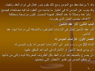 ‫العقد‬ ‫إبرام‬ ‫في‬ ‫فعال‬ ‫بدور‬ ‫يقوم‬ ‫ذلك‬ ‫ومع‬ ‫المؤمن‬ ‫مع‬ ‫بعقد‬ ‫يرتبط‬ ‫ال‬ ‫وقد‬
‫وتنفيذه‬
.
‫مصلحت‬ ‫فيه‬ ‫لما‬ ‫العقود‬ ‫من‬ ‫يناسبه‬ ‫ما‬ ‫اختيار‬ ‫في‬ ‫له‬ ‫المؤمن‬ ‫عن‬ ‫ينوب‬ ‫وقد‬
‫فيصبح‬ ،‫ه‬
‫عند‬ ‫له‬ ‫وممثال‬ ‫عنه‬ ‫نائبا‬
‫التعاقد‬
.
‫ومختلف‬ ‫مزدوجة‬ ‫تكون‬ ‫السمسار‬ ‫فمهمة‬
‫ة‬
‫يقوم‬ ‫الذي‬ ‫العمل‬ ‫بحسب‬ ‫األهداف‬
‫به‬
.
‫الثاني‬ ‫الباب‬
:
‫التأمين‬ ‫عقد‬ ‫آثار‬
‫إ‬ ‫دراسة‬ ‫إلى‬ ‫باإلضافة‬ ،‫الطرفين‬ ‫التزامات‬ ‫في‬ ‫تتمثل‬ ‫التأمين‬ ‫عقد‬ ‫آثار‬
‫عقد‬ ‫نهاء‬
‫التأمين‬
.
‫األول‬ ‫الفصل‬
:
‫له‬ ‫المؤمن‬ ‫التزامات‬
‫المادة‬
20
‫له‬ ‫المؤمن‬ ‫االلتزامات‬ ‫إلى‬ ‫تشير‬ ‫م‬ ‫ت‬ ‫م‬ ‫من‬
:
‫له‬ ‫المؤمن‬ ‫يلزم‬
-
‫ال‬ ‫في‬ ‫االشتراك‬ ‫او‬ ‫التأمين‬ ‫قسط‬ ‫يؤدي‬ ‫أن‬
‫مواعد‬
‫عليها‬ ‫المتفق‬
-
‫الظروف‬ ‫بكل‬ ‫العقد‬ ‫إبرام‬ ‫عند‬ ‫بالضبط‬ ‫يصرح‬ ‫أن‬
‫المعرو‬
‫ف‬
‫والتي‬ ‫لديه‬ ‫ة‬
‫شأنها‬ ‫من‬
‫ي‬ ‫التي‬ ‫األخطار‬ ‫تقدير‬ ‫من‬ ‫المؤمن‬ ‫تمكن‬ ‫أن‬
‫ت‬
‫حملها‬
.
70
 