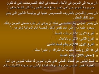 -
‫ت‬ ‫قد‬ ‫التي‬ ‫التصريحات‬ ‫العقد‬ ‫في‬ ‫المحددة‬ ‫اآلجال‬ ‫في‬ ‫المؤمن‬ ‫إلى‬ ‫يوجه‬ ‫أن‬
‫كون‬
‫متغ‬ ‫القسط‬ ‫كان‬ ‫إذا‬ ‫التأمين‬ ‫قسط‬ ‫مبلغ‬ ‫تحديد‬ ‫أجل‬ ‫من‬ ‫للمؤمن‬ ‫ضرورية‬
‫يرا‬
.
-
‫الت‬ ‫التأمين‬ ‫بوليصة‬ ‫في‬ ‫عليها‬ ‫المنصوص‬ ‫بالظروف‬ ‫للمؤمن‬ ‫يصرح‬ ‫أن‬
‫ينتج‬ ‫ي‬
‫تفاقم‬ ‫عنها‬
‫الخطر‬
.
-
‫وذلك‬ ‫المؤمن‬ ‫ضمان‬ ‫إثارة‬ ‫إلى‬ ‫يؤدي‬ ‫أن‬ ‫شأنه‬ ‫من‬ ‫حادث‬ ‫بكل‬ ‫المؤمن‬ ‫يشعر‬ ‫أن‬
‫علمه‬ ‫بمجرد‬
‫به‬
‫الموالية‬ ‫أيام‬ ‫الخمسة‬ ‫داخل‬ ‫تقدير‬ ‫أبعد‬ ‫وعلى‬
‫لوقوعه‬
...
”

‫ال‬
‫فرع‬
‫األول‬
:
‫القسط‬ ‫بأداء‬ ‫االلتزام‬

‫الثاني‬ ‫الفرع‬
:
‫باإلعالم‬ ‫االلتزام‬

‫األول‬ ‫الفرع‬
:
‫التأمين‬ ‫قسط‬ ‫بدفع‬ ‫االلتزام‬
‫الفرع‬ ‫هذا‬ ‫في‬
‫يقسم‬
:
‫م‬
‫فهومه‬
‫أطراف‬ ‫ثم‬
‫ه‬
‫محل‬ ‫اخيرا‬ ‫و‬
‫ه‬
.

1
-
‫القسط‬ ‫بدفع‬ ‫االلتزام‬ ‫معنى‬

‫م‬ ‫للمؤمن‬ ‫بدفعه‬ ‫له‬ ‫المؤمن‬ ‫يلتزم‬ ‫الذي‬ ‫المالي‬ ‫المقابل‬ ‫هو‬ ‫التأمين‬ ‫قسط‬
‫أجل‬ ‫ن‬
‫المؤمن‬ ‫الخطر‬ ‫تغطية‬
‫منه‬
.
‫التأمينات‬ ‫مدونة‬ ‫من‬ ‫األولى‬ ‫المادة‬ ‫عرفته‬ ‫وقد‬
‫ب‬
‫أنه‬
:
71
 