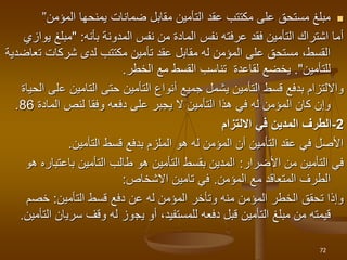 
‫المؤمن‬ ‫يمنحها‬ ‫ضمانات‬ ‫مقابل‬ ‫التأمين‬ ‫عقد‬ ‫مكتتب‬ ‫على‬ ‫مستحق‬ ‫مبلغ‬
”
‫المدونة‬ ‫نفس‬ ‫من‬ ‫المادة‬ ‫نفس‬ ‫عرفته‬ ‫فقد‬ ‫التأمين‬ ‫اشتراك‬ ‫أما‬
‫بأنه‬
:
"
‫مبلغ‬
‫يوازي‬
‫شركات‬ ‫لدى‬ ‫مكتتب‬ ‫تأمين‬ ‫عقد‬ ‫مقابل‬ ‫له‬ ‫المؤمن‬ ‫على‬ ‫مستحق‬ ،‫القسط‬
‫ت‬
‫عاضدية‬
‫للتأمين‬
."
‫يخضع‬
‫الخطر‬ ‫مع‬ ‫القسط‬ ‫تناسب‬ ‫لقاعدة‬
.
‫التأمين‬ ‫أنواع‬ ‫جميع‬ ‫يشمل‬ ‫التأمين‬ ‫قسط‬ ‫بدفع‬ ‫وااللتزام‬
‫حتى‬
‫ع‬ ‫التامين‬
‫الحياة‬ ‫لى‬
‫في‬ ‫له‬ ‫المؤمن‬ ‫كان‬ ‫وإن‬
‫هذا‬
‫المادة‬ ‫لنص‬ ‫وفقا‬ ‫دفعه‬ ‫على‬ ‫يجبر‬ ‫ال‬ ‫التأمين‬
86
.
2
-
‫االلتزام‬ ‫في‬ ‫المدين‬ ‫الطرف‬
‫التأمين‬ ‫قسط‬ ‫بدفع‬ ‫الملزم‬ ‫هو‬ ‫له‬ ‫المؤمن‬ ‫أن‬ ‫التأمين‬ ‫عقد‬ ‫في‬ ‫األصل‬
.
‫األضرار‬ ‫من‬ ‫التأمين‬ ‫في‬
:
‫هو‬ ‫باعتباره‬ ‫التأمين‬ ‫طالب‬ ‫هو‬ ‫التأمين‬ ‫بقسط‬ ‫المدين‬
‫المؤمن‬ ‫مع‬ ‫المتعاقد‬ ‫الطرف‬
.
‫تامين‬ ‫في‬
‫االشخاص‬
:
‫التأمين‬ ‫قسط‬ ‫دفع‬ ‫عن‬ ‫له‬ ‫المؤمن‬ ‫وتأخر‬ ‫منه‬ ‫المؤمن‬ ‫الخطر‬ ‫تحقق‬ ‫وإذا‬
:
‫خصم‬
‫دفعه‬ ‫قبل‬ ‫التأمين‬ ‫مبلغ‬ ‫من‬ ‫قيمته‬
،‫للمستفيد‬
‫ي‬ ‫أو‬
‫ج‬
‫و‬
‫سري‬ ‫وقف‬ ‫له‬ ‫ز‬
‫التأمين‬ ‫ان‬
.
72
 