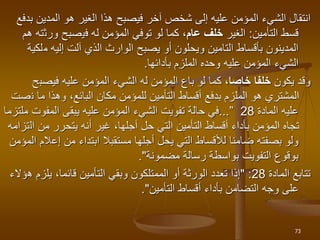 ‫ا‬
‫نتق‬
‫ا‬
‫آخر‬ ‫شخص‬ ‫إلى‬ ‫عليه‬ ‫المؤمن‬ ‫الشيء‬ ‫ل‬
‫المدين‬ ‫هو‬ ‫الغير‬ ‫هذا‬ ‫فيصبح‬
‫بدفع‬
‫التأمين‬ ‫قسط‬
:
‫الغير‬
‫عام‬ ‫خلف‬
‫ف‬ ‫له‬ ‫المؤمن‬ ‫توفي‬ ‫لو‬ ‫كما‬ ،
‫ي‬
‫ورث‬ ‫صبح‬
‫هم‬ ‫ته‬
‫م‬ ‫إليه‬ ‫آلت‬ ‫الذي‬ ‫الوارث‬ ‫يصبح‬ ‫أو‬ ‫ويحلون‬ ‫التامين‬ ‫بأقساط‬ ‫المدينون‬
‫لكية‬
‫بأدائها‬ ‫الملزم‬ ‫وحده‬ ‫عليه‬ ‫المؤمن‬ ‫الشيء‬
.
‫يكون‬ ‫وقد‬
‫خاصا‬ ‫خلفا‬
‫فيصب‬ ‫عليه‬ ‫المؤمن‬ ‫الشيء‬ ‫له‬ ‫المؤمن‬ ‫باع‬ ‫لو‬ ‫كما‬ ،
‫ح‬
‫ن‬ ‫ما‬ ‫وهذا‬ ،‫البائع‬ ‫مكان‬ ‫للمؤمن‬ ‫التأمين‬ ‫أقساط‬ ‫بدفع‬ ‫الملزم‬ ‫هو‬ ‫المشتري‬
‫صت‬
‫المادة‬ ‫عليه‬
28
”
...
‫يبقى‬ ‫عليه‬ ‫المؤمن‬ ‫الشيء‬ ‫تفويت‬ ‫حالة‬ ‫في‬
‫المفوت‬
‫ملتزما‬
‫ال‬ ‫من‬ ‫يتحرر‬ ‫أنه‬ ‫غير‬ ،‫أجلها‬ ‫حل‬ ‫التي‬ ‫التأمين‬ ‫أقساط‬ ‫بأداء‬ ‫المؤمن‬ ‫تجاه‬
‫تزامه‬
‫إع‬ ‫من‬ ‫ابتداء‬ ‫مستقبال‬ ‫أجلها‬ ‫يحل‬ ‫التي‬ ‫لألقساط‬ ‫ضامنا‬ ‫بصفته‬ ‫ولو‬
‫المؤمن‬ ‫الم‬
‫رسالة‬ ‫بواسطة‬ ‫التفويت‬ ‫بوقوع‬
‫مضمونة‬
."
‫تتابع‬
‫المادة‬
28
:
"
‫ه‬ ‫يلزم‬ ،‫قائما‬ ‫التأمين‬ ‫وبقي‬ ‫الممتلكون‬ ‫أو‬ ‫الورثة‬ ‫تعدد‬ ‫إذا‬
‫ؤالء‬
‫أقساط‬ ‫بأداء‬ ‫التضامن‬ ‫وجه‬ ‫على‬
‫التأمين‬
."
73
 