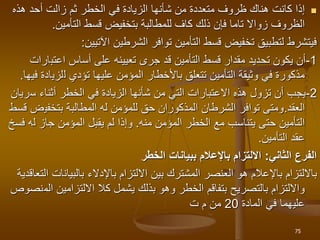 
‫أحد‬ ‫زالت‬ ‫ثم‬ ‫الخطر‬ ‫في‬ ‫الزيادة‬ ‫شأنها‬ ‫من‬ ‫متعددة‬ ‫ظروف‬ ‫هناك‬ ‫كانت‬ ‫إذا‬
‫هذه‬
‫التأمين‬ ‫قسط‬ ‫بتخفيض‬ ‫للمطالبة‬ ‫كاف‬ ‫ذلك‬ ‫فإن‬ ‫تاما‬ ‫زواال‬ ‫الظروف‬
.
‫اآلتيين‬ ‫الشرطين‬ ‫توافر‬ ‫التأمين‬ ‫قسط‬ ‫تخفيض‬ ‫لتطبيق‬ ‫فيتشرط‬
:
1
-
‫اعتب‬ ‫أساس‬ ‫على‬ ‫تعيينه‬ ‫جرى‬ ‫قد‬ ‫التأمين‬ ‫قسط‬ ‫مقدار‬ ‫تحديد‬ ‫يكون‬ ‫أن‬
‫ارات‬
‫عليها‬ ‫المؤمن‬ ‫باألخطار‬ ‫تتعلق‬ ‫التأمين‬ ‫وثيقة‬ ‫في‬ ‫مذكورة‬
‫تؤدي‬
‫ل‬
‫لزي‬
‫فيها‬ ‫ادة‬
.
2
-
‫أثناء‬ ‫الخطر‬ ‫في‬ ‫الزيادة‬ ‫شأنها‬ ‫من‬ ‫التي‬ ‫االعتبارات‬ ‫هذه‬ ‫تزول‬ ‫أن‬ ‫يجب‬
‫س‬
‫ريان‬
‫العقد‬
.
‫بتخفي‬ ‫المطالبة‬ ‫له‬ ‫للمؤمن‬ ‫حق‬ ‫المذكوران‬ ‫الشرطان‬ ‫توافر‬ ‫ومتى‬
‫قسط‬ ‫ض‬
‫المؤمن‬ ‫الخطر‬ ‫مع‬ ‫يتناسب‬ ‫حتى‬ ‫التأمين‬
‫منه‬
.
‫ل‬ ‫جاز‬ ‫المؤمن‬ ‫يقبل‬ ‫لم‬ ‫وإذا‬
‫فسخ‬ ‫ه‬
‫التأمين‬ ‫عقد‬
.
‫الثاني‬ ‫الفرع‬
:
‫الخطر‬ ‫ببيانات‬ ‫باإلعالم‬ ‫االلتزام‬
‫باإلعالم‬ ‫بااللتزام‬
‫هو‬
‫بالبيان‬ ‫باإلدالء‬ ‫االلتزام‬ ‫بين‬ ‫المشترك‬ ‫العنصر‬
‫التعاقدية‬ ‫ات‬
‫االلتزامين‬ ‫كال‬ ‫يشمل‬ ‫بذلك‬ ‫وهو‬ ‫الخطر‬ ‫بتفاقم‬ ‫بالتصريح‬ ‫وااللتزام‬
‫الم‬
‫نصوص‬
‫ع‬
‫لي‬
‫المادة‬ ‫في‬ ‫هما‬
20
‫ت‬ ‫م‬ ‫من‬
75
 