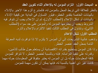 
‫األول‬ ‫المبحث‬
:
‫العقد‬ ‫تكوين‬ ‫أثناء‬ ‫باإلعالم‬ ‫له‬ ‫المؤمن‬ ‫التزام‬
‫االخ‬ ‫هذا‬ ‫ألزم‬ ‫فالمشرع‬ ،‫له‬ ‫بالمؤمن‬ ‫المحل‬ ‫تربط‬ ‫التي‬ ‫للعالقة‬ ‫بالنظر‬
‫ير‬
‫باإلدالء‬
‫عن‬ ‫البداية‬ ‫في‬ ‫التساؤل‬ ‫فيثور‬ ،‫الخطر‬ ‫بتقدير‬ ‫الخاصة‬ ‫بالبيانات‬
‫كيفية‬
‫اإلدالء‬
‫شكل‬ ‫أو‬ ‫بالبيانات‬
‫اإلعالم‬
(
‫األول‬ ‫المطلب‬
)
‫تتوف‬ ‫أن‬ ‫يجب‬ ‫اإلعالم‬ ‫إن‬ ‫ثم‬ ،
‫فيه‬ ‫ر‬
‫حد‬ ‫على‬ ‫والمؤمن‬ ‫له‬ ‫المؤمن‬ ‫يحترمها‬ ‫أن‬ ‫ويجب‬ ‫الشروط‬
‫سواء‬
(
‫المطلب‬
‫الثاني‬
)
‫وآثار‬ ‫باإلعالم‬ ‫االلتزام‬ ‫تنفيذ‬ ‫الثالث‬ ‫المطلب‬ ‫في‬ ‫ونتناول‬ ،
‫ه‬
.
‫األول‬ ‫المطلب‬
:
‫اإلعالم‬ ‫شكل‬
‫لدي‬ ‫توافرت‬ ‫إذا‬ ‫إال‬ ‫يلتزم‬ ‫ال‬ ‫المؤمن‬ ‫أن‬ ‫إلى‬ ‫التشريعات‬ ‫غالبية‬ ‫وتذهب‬
‫ال‬ ‫ه‬
‫معرفة‬
‫عنصر‬ ‫العقد‬ ‫بمحل‬ ‫التامة‬
‫الخطر‬
.
‫لل‬ ‫طالب‬ ‫حول‬ ‫يستعلم‬ ‫أن‬ ‫االقتصادية‬ ‫بقدراته‬ ‫يستطيع‬ ‫المؤمن‬ ‫كان‬ ‫وإذا‬
‫ت‬
،‫أمين‬
‫تنفيذ‬ ‫على‬ ‫وقدرته‬
‫التزاماته‬
.
‫تت‬ ‫ال‬ ،‫الخطر‬ ‫لعنصر‬ ‫وبالنسبة‬ ‫فإنه‬
‫للمؤمن‬ ‫وافر‬
‫ح‬ ‫المعلومات‬ ‫في‬ ‫متفوقا‬ ‫يعتبر‬ ‫له‬ ‫المؤمن‬ ‫إن‬ ‫بل‬ ‫حوله‬ ‫المعلومات‬ ‫كافة‬
‫و‬
‫مهما‬ ‫له‬
‫للمؤمن‬ ‫مهمة‬ ‫تكون‬ ‫أن‬ ‫يمكن‬ ‫فإنها‬ ،‫له‬ ‫بالنسبة‬ ‫أهمية‬ ‫ذي‬ ‫غير‬ ‫كانت‬
.
76
 