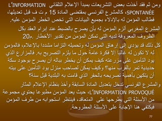 ‫التلقائي‬ ‫اإلعالم‬ ‫بمبدأ‬ ‫التشريعات‬ ‫بعض‬ ‫أخذت‬ ‫فقد‬ ‫ثم‬ ‫ومن‬
L’INFORMATION
SPONTANÉE
،
‫ك‬
‫المادة‬ ‫بمقتضى‬ ‫الفرنسي‬ ‫المشرع‬
15
‫ف‬ ‫ت‬ ‫م‬
،‫تعديلها‬ ‫قبل‬
‫المؤمن‬ ‫الخطر‬ ‫تخص‬ ‫التي‬ ‫البيانات‬ ‫بجميع‬ ‫باإلدالء‬ ‫له‬ ‫المؤمن‬ ‫فطالب‬
‫ع‬
‫ليه‬
.
‫ب‬ ‫العقد‬ ‫إبرام‬ ‫عند‬ ‫بالضبط‬ ‫يصرح‬ ‫بأن‬ ‫له‬ ‫المؤمن‬ ‫ألزم‬ ‫المغربي‬ ‫المشرع‬
‫ك‬
‫ل‬
‫تقدير‬ ‫من‬ ‫المؤمن‬ ‫تمكن‬ ‫التي‬ ‫لديه‬ ‫المعروفة‬ ‫الظروف‬
‫األخطار‬
.
‫م‬
20
‫باإلعال‬ ‫مشددا‬ ‫التزاما‬ ‫وتحميله‬ ‫له‬ ‫المؤمن‬ ‫إرهاق‬ ‫إلى‬ ‫يؤدي‬ ‫قد‬ ‫ذلك‬ ‫كل‬
‫فالم‬ ،‫م‬
‫ؤمن‬
‫التصريح‬ ‫يلزم‬ ‫ما‬ ‫حول‬ ‫عامة‬ ‫فكرة‬ ‫إال‬ ‫غالبا‬ ‫له‬ ‫تكون‬ ‫ال‬ ‫له‬
‫به‬
.
‫فالمزارع‬
‫الذي‬
‫بوجود‬ ‫يصرح‬ ‫أن‬ ‫بباله‬ ‫يخطر‬ ‫أن‬ ‫يمكن‬ ‫كيف‬ ‫مزرعته‬ ‫على‬ ‫التأمين‬ ‫يود‬
‫سكة‬
‫بالقرب‬ ‫تمر‬ ‫حديدية‬
‫منها؟‬
‫على‬ ‫التأمين‬ ‫يود‬ ‫منزل‬ ‫لصاحب‬ ‫يمكن‬ ‫وكيف‬
‫بيته‬
‫قامت‬ ‫الذي‬ ‫بالحفر‬ ‫تصريحه‬ ‫بأهمية‬ ‫يتكهن‬ ‫أن‬
‫به‬
‫سن‬ ‫قبل‬ ‫البلدية‬
‫ة‬
‫؟‬
‫تدخل‬ ‫الفرنسي‬ ‫والمشرع‬
‫بت‬
‫عد‬
‫ي‬
‫ل‬
‫ا‬
‫لمادة‬
‫السابقة‬
‫المث‬ ‫اإلعالم‬ ‫بنظام‬ ‫وأخذ‬
‫ار‬
L’INFORMATION PROVOQUÉ
‫مجموعة‬ ‫يحتوي‬ ‫مطبوعا‬ ‫المؤمن‬ ‫يعد‬ ‫حيث‬ ،
‫على‬ ‫يطرحها‬ ‫التي‬ ‫األسئلة‬ ‫من‬
‫ا‬
‫ل‬
‫م‬
،‫تعاقد‬
‫ف‬
‫طرف‬ ‫من‬ ‫استجوابه‬ ‫ينتظر‬
‫المؤمن‬
‫المطروحة‬ ‫األسئلة‬ ‫على‬ ‫اإلجابة‬ ‫هنا‬ ‫فيكتفي‬
.
77
 