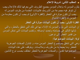 
‫الثاني‬ ‫المطلب‬
:
‫اإلعالم‬ ‫شروط‬
‫يعرفها‬ ‫التي‬ ‫الظروف‬ ‫بجميع‬ ‫المؤمن‬ ‫بإعالم‬ ‫له‬ ‫المؤمن‬ ‫يلتزم‬
‫لذلك‬
‫ف‬
‫اإلع‬
‫يجب‬ ‫الم‬
‫ل‬ ‫المؤمن‬ ‫طرف‬ ‫من‬ ‫المقدمة‬ ‫فالبيانات‬ ،‫الشروط‬ ‫من‬ ‫مجموعة‬ ‫فيه‬ ‫تتوفر‬ ‫أن‬
‫ه‬
‫في‬ ‫مؤثرة‬ ‫تكون‬ ‫أن‬ ‫يجب‬
‫الخطر‬
(
‫األولى‬ ‫الفقرة‬
)
‫معل‬ ‫تكون‬ ‫أن‬ ‫يجب‬ ‫ثم‬
‫من‬ ‫ومة‬
‫المؤمن‬
‫له‬
(
‫الثانية‬ ‫الفقرة‬
.)
‫األولى‬ ‫الفقرة‬
:
‫الخطر‬ ‫في‬ ‫مؤثرة‬ ‫البيانات‬ ‫تكون‬ ‫أن‬ ‫يجب‬
‫اإلدالء‬ ‫له‬ ‫المؤمن‬ ‫يلزم‬ ‫التي‬ ‫البيانات‬ ‫إن‬
‫بها‬
‫بالخ‬ ‫تتعلق‬ ‫التي‬ ‫تلك‬ ‫في‬
‫والتي‬ ،‫طر‬
‫جسامته‬ ‫في‬ ‫التأثير‬ ‫شأنها‬
‫أوصافه‬ ‫وتحديد‬
.
‫التي‬ ‫البيانات‬ ‫وتنقسم‬
‫المؤمن‬ ‫تمكن‬
‫نوعين‬ ‫إلى‬ ‫الخطر‬ ‫تقدير‬ ‫من‬
:
‫أوال‬
:
‫الموضوعية‬ ‫البيانات‬
:
‫الجوهر‬ ‫الصفات‬ ‫تتناول‬ ‫و‬ ،‫منه‬ ‫المؤمن‬ ‫الخطر‬ ‫بموضوع‬ ‫تتعلق‬ ‫التي‬ ‫وهي‬
‫ية‬
‫يحيط‬ ‫وما‬ ‫للخطر‬
‫به‬
‫ومالبسات‬ ‫ظروف‬ ‫من‬
.
‫البيانات‬ ‫هذه‬ ‫على‬ ‫ويتوقف‬
‫الموضوعية‬
‫تقدير‬
.
‫ا‬ ‫نوع‬ ‫بحسب‬ ‫تختلف‬ ‫للخطر‬ ‫الجوهرية‬ ‫والصفات‬
‫لتأمين‬
.
79
 