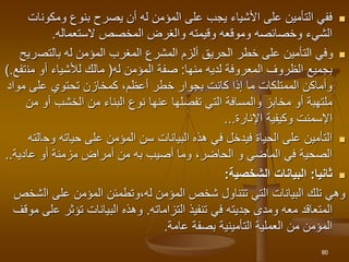 
‫ومكون‬ ‫بنوع‬ ‫يصرح‬ ‫أن‬ ‫له‬ ‫المؤمن‬ ‫على‬ ‫يجب‬ ‫األشياء‬ ‫على‬ ‫التأمين‬ ‫ففي‬
‫ات‬
‫الستعماله‬ ‫المخصص‬ ‫والغرض‬ ‫وقيمته‬ ‫وموقعه‬ ‫وخصائصه‬ ‫الشيء‬
.

‫بالتص‬ ‫له‬ ‫المؤمن‬ ‫المغرب‬ ‫المشرع‬ ‫ألزم‬ ‫الحريق‬ ‫خطر‬ ‫على‬ ‫التأمين‬ ‫وفي‬
‫ريح‬
‫لديه‬ ‫المعروفة‬ ‫الظروف‬ ‫بجميع‬
‫منها‬
:
‫له‬ ‫المؤمن‬ ‫صفة‬
(
‫أو‬ ‫لألشياء‬ ‫مالك‬
‫من‬
‫تفع‬
.
)
‫مواد‬ ‫على‬ ‫تحتوي‬ ‫كمخازن‬ ،‫أعظم‬ ‫خطر‬ ‫بجوار‬ ‫كانت‬ ‫إذا‬ ‫ما‬ ‫الممتلكات‬ ‫وأماكن‬
‫عنها‬ ‫تفصلها‬ ‫التي‬ ‫والمسافة‬ ‫مخابز‬ ‫أو‬ ‫ملتهبة‬
‫أ‬ ‫الخشب‬ ‫من‬ ‫البناء‬ ‫نوع‬
‫من‬ ‫و‬
‫اإلسمنت‬
‫اإلنارة‬ ‫وكيفية‬
...

‫وح‬ ‫حياته‬ ‫على‬ ‫المؤمن‬ ‫سن‬ ‫البيانات‬ ‫هذه‬ ‫في‬ ‫فيدخل‬ ‫الحياة‬ ‫على‬ ‫التأمين‬
‫الته‬
‫أصيب‬ ‫وما‬ ،‫الحاضر‬ ‫و‬ ‫الماضي‬ ‫في‬ ‫الصحية‬
‫به‬
‫عادية‬ ‫أو‬ ‫مزمنة‬ ‫أمراض‬ ‫من‬
.
.

‫ثانيا‬
:
‫البيانات‬
‫الشخصية‬
:
،‫له‬ ‫المؤمن‬ ‫شخص‬ ‫تتناول‬ ‫التي‬ ‫البيانات‬ ‫تلك‬ ‫وهي‬
‫و‬
‫ال‬ ‫على‬ ‫المؤمن‬ ‫تطمئن‬
‫شخص‬
‫تنفيذ‬ ‫في‬ ‫جديته‬ ‫ومدى‬ ‫معه‬ ‫المتعاقد‬
‫التزاماته‬
.
‫ع‬ ‫تؤثر‬ ‫البيانات‬ ‫وهذه‬
‫موقف‬ ‫لى‬
‫عامة‬ ‫بصفة‬ ‫التأمينية‬ ‫العملية‬ ‫من‬ ‫المؤمن‬
.
80
 