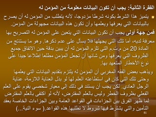 ‫الثانية‬ ‫الفقرة‬
:
‫له‬ ‫المؤمن‬ ‫من‬ ‫معلومة‬ ‫البيانات‬ ‫تكون‬ ‫أن‬ ‫يجب‬

‫يص‬ ‫أن‬ ‫له‬ ‫المؤمن‬ ‫من‬ ‫يتطلب‬ ‫ألنه‬ ،‫مزدوجا‬ ‫شرطا‬ ‫بكونه‬ ‫الشرط‬ ‫هذا‬ ‫يتميز‬
‫رح‬
‫الم‬ ‫من‬ ‫مجهولة‬ ‫البيانات‬ ‫هذه‬ ‫تكون‬ ‫وأن‬ ‫ويعلمها‬ ‫يعرفها‬ ‫التي‬ ‫بالبيانات‬
‫ؤمن‬
.
‫أولى‬ ‫جهة‬ ‫فمن‬
‫التص‬ ‫له‬ ‫المؤمن‬ ‫على‬ ‫يتعين‬ ‫التي‬ ‫البيانات‬ ‫تكون‬ ‫أن‬ ‫يجب‬
‫ريح‬
‫بها‬
‫يجهلها‬ ‫التي‬ ‫تلك‬ ‫أما‬ ،‫لديه‬ ‫معرفة‬
‫ف‬
‫عدم‬ ‫على‬ ‫يسأل‬ ‫ال‬
‫ذكرها‬
.
‫يستن‬ ‫ما‬ ‫وهو‬
‫من‬ ‫تج‬
‫المادة‬
20
‫م‬ ‫من‬
.
‫ت‬
.
‫جم‬ ‫االتفاق‬ ‫حين‬ ‫بدقة‬ ‫يبين‬ ‫أن‬ ‫له‬ ‫المؤمن‬ ‫تلزم‬ ‫التي‬ ‫م‬
‫يع‬
‫على‬ ‫جيدا‬ ‫إطالعا‬ ‫مطلعا‬ ‫المؤمن‬ ‫تجعل‬ ‫أن‬ ‫شانها‬ ‫ومن‬ ‫يعرفها‬ ‫التي‬ ‫الظروف‬
‫المتعهد‬ ‫األخطار‬ ‫نوع‬
‫بها‬
.
‫الت‬ ‫البيانات‬ ‫بتقديم‬ ‫يلتزم‬ ‫له‬ ‫المؤمن‬ ‫أن‬ ‫المغربي‬ ‫الفقه‬ ‫بعض‬ ‫ويذهب‬
‫يعلمها‬ ‫ي‬
‫و‬
،‫الالزمة‬ ‫العناية‬ ‫بذل‬ ‫لو‬ ‫لها‬ ‫العلم‬ ‫استطاعته‬ ‫في‬ ‫كان‬ ‫التي‬ ‫تلك‬ ‫حتى‬
‫عناية‬
‫الرجل‬
‫العادي‬
.
‫لكن‬
‫ع‬ ‫يقوم‬ ‫شخصي‬ ‫معيار‬ ‫إلى‬ ‫ذلك‬ ‫في‬ ‫يستند‬ ‫أن‬ ‫يجب‬
‫العلم‬ ‫لى‬
‫بال‬ ‫اكتفى‬ ‫لو‬ ‫ألنه‬ ،‫المفترض‬ ‫بالعلم‬ ‫وليس‬ ‫الخطر‬ ‫بظروف‬ ‫الفعلي‬
‫المفترض‬ ‫علم‬
‫الخاص‬ ‫الجزاءات‬ ‫وبين‬ ‫العامة‬ ‫القواعد‬ ‫في‬ ‫الجزاءات‬ ‫بين‬ ‫الفرق‬ ‫ظهر‬ ‫لما‬
‫بعقد‬ ‫ة‬
‫القواعد‬ ‫هذه‬ ‫تطلبها‬ ‫ال‬ ‫شروط‬ ‫فيها‬ ‫يشترط‬ ‫والتي‬ ‫التأمين‬
.
(
‫سوء‬
‫الني‬
‫ة‬
)...
81
 