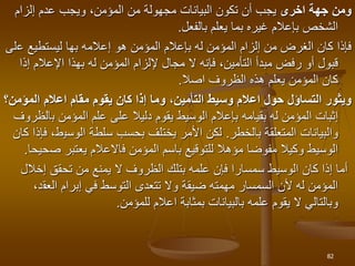 ‫اخرى‬ ‫جهة‬ ‫ومن‬
‫و‬ ،‫المؤمن‬ ‫من‬ ‫مجهولة‬ ‫البيانات‬ ‫تكون‬ ‫أن‬ ‫يجب‬
‫يجب‬
‫إلزام‬ ‫عدم‬
‫يعلم‬ ‫بما‬ ‫غيره‬ ‫بإعالم‬ ‫الشخص‬
‫بالفعل‬
.
‫إعالم‬ ‫هو‬ ‫المؤمن‬ ‫بإعالم‬ ‫له‬ ‫المؤمن‬ ‫إلزام‬ ‫من‬ ‫الغرض‬ ‫كان‬ ‫فإذا‬
‫ه‬
‫بها‬
‫ع‬ ‫ليستطيع‬
‫لى‬
‫إ‬ ‫اإلعالم‬ ‫بهذا‬ ‫له‬ ‫المؤمن‬ ‫إللزام‬ ‫مجال‬ ‫ال‬ ‫فإنه‬ ،‫التأمين‬ ‫مبدأ‬ ‫رفض‬ ‫أو‬ ‫قبول‬
‫ذا‬
‫الظروف‬ ‫هذه‬ ‫يعلم‬ ‫المؤمن‬ ‫كان‬
‫اصال‬
.
‫حول‬ ‫التساؤل‬ ‫ويثور‬
‫ا‬
‫عال‬
‫مقام‬ ‫يقوم‬ ‫كان‬ ‫إذا‬ ‫وما‬ ،‫التأمين‬ ‫وسيط‬ ‫م‬
‫ا‬
‫عال‬
‫م‬
‫المؤ‬
‫من‬
‫؟‬
‫له‬ ‫المؤمن‬ ‫إثبات‬
‫بقيامه‬
‫ب‬ ‫المؤمن‬ ‫علم‬ ‫على‬ ‫دليال‬ ‫يقوم‬ ‫الوسيط‬ ‫بإعالم‬
‫الظروف‬
‫المتعلقة‬ ‫والبيانات‬
‫بالخطر‬
.
‫الوسي‬ ‫سلطة‬ ‫بحسب‬ ‫يختلف‬ ‫األمر‬ ‫لكن‬
‫كان‬ ‫فإذا‬ ،‫ط‬
‫ف‬ ‫المؤمن‬ ‫باسم‬ ‫للتوقيع‬ ‫مؤهال‬ ‫مفوضا‬ ‫وكيال‬ ‫الوسيط‬
‫ص‬ ‫يعتبر‬ ‫االعالم‬
‫حيحا‬
.
‫إخال‬ ‫تحقق‬ ‫من‬ ‫يمنع‬ ‫ال‬ ‫الظروف‬ ‫بتلك‬ ‫علمه‬ ‫فإن‬ ‫سمسارا‬ ‫الوسيط‬ ‫كان‬ ‫إذا‬ ‫أما‬
‫ل‬
‫العق‬ ‫إبرام‬ ‫في‬ ‫التوسط‬ ‫تتعدى‬ ‫وال‬ ‫ضيقة‬ ‫مهمته‬ ‫السمسار‬ ‫ألن‬ ‫له‬ ‫المؤمن‬
،‫د‬
‫للمؤمن‬ ‫اعالم‬ ‫بمثابة‬ ‫بالبيانات‬ ‫علمه‬ ‫يقوم‬ ‫ال‬ ‫وبالتالي‬
.
82
 