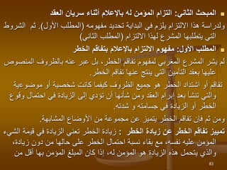 
‫الثاني‬ ‫المبحث‬
:
‫المؤمن‬ ‫التزام‬
‫ل‬
‫العقد‬ ‫سريان‬ ‫أثناء‬ ‫باإلعالم‬ ‫ه‬
‫تحديد‬ ‫البداية‬ ‫في‬ ‫يلزم‬ ‫االلتزام‬ ‫هذا‬ ‫ولدراسة‬
‫مفهومه‬
(
‫األول‬ ‫المطلب‬
.)
‫ا‬ ‫ثم‬
‫لشروط‬
‫المشرع‬ ‫يتطلبها‬ ‫التي‬
‫لهذا‬
‫االلتزام‬
(
‫الثاني‬ ‫المطلب‬
)

‫األول‬ ‫المطلب‬
:
‫الخطر‬ ‫بتفاقم‬ ‫باإلعالم‬ ‫االلتزام‬ ‫مفهوم‬
‫ا‬ ‫بالظروف‬ ‫عنه‬ ‫عبر‬ ‫بل‬ ،‫الخطر‬ ‫تفاقم‬ ‫لمفهوم‬ ‫المغربي‬ ‫المشرع‬ ‫يشر‬ ‫لم‬
‫لمنصوص‬
‫تفاقم‬ ‫عنها‬ ‫ينتج‬ ‫التي‬ ‫التأمين‬ ‫بعقد‬ ‫عليها‬
‫الخطر‬
.
‫موضوع‬ ‫أو‬ ‫شخصية‬ ‫كانت‬ ‫كيفما‬ ‫الظروف‬ ‫جميع‬ ‫هو‬ ‫الخطر‬ ‫اشتداد‬ ‫أو‬ ‫تفاقم‬
‫ية‬
‫احتما‬ ‫في‬ ‫الزيادة‬ ‫إلى‬ ‫تؤدي‬ ‫أن‬ ‫شأنها‬ ‫ومن‬ ‫العقد‬ ‫إبرام‬ ‫بعد‬ ‫تنشأ‬ ‫والتي‬
‫وقوع‬ ‫ل‬
‫و‬ ‫جسامته‬ ‫في‬ ‫الزيادة‬ ‫أو‬ ‫الخطر‬
‫شدته‬
.
‫األوضاع‬ ‫من‬ ‫مجموعة‬ ‫عن‬ ‫يتميز‬ ‫الخطر‬ ‫تفاقم‬ ‫فإن‬ ‫ثم‬ ‫ومن‬
‫المشابهة‬
.
‫الخطر‬ ‫زيادة‬ ‫عن‬ ‫الخطر‬ ‫تفاقم‬ ‫تمييز‬
:
‫قي‬ ‫في‬ ‫الزيادة‬ ‫تعني‬ ‫الخطر‬ ‫زيادة‬
‫الشيء‬ ‫مة‬
‫زياد‬ ‫دون‬ ‫من‬ ‫حالها‬ ‫على‬ ‫الخطر‬ ‫احتمال‬ ‫نسبة‬ ‫بقاء‬ ‫مع‬ ،‫نفسه‬ ‫عليه‬ ‫المؤمن‬
،‫ة‬
‫المؤمن‬ ‫المبلغ‬ ‫كان‬ ‫إذا‬ ،‫له‬ ‫المؤمن‬ ‫هو‬ ‫الزيادة‬ ‫هذه‬ ‫يتحمل‬ ‫والذي‬
‫بها‬
‫من‬ ‫أقل‬
83
 