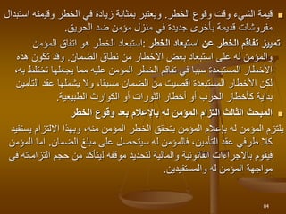 
‫الخطر‬ ‫وقوع‬ ‫وقت‬ ‫الشيء‬ ‫قيمة‬
.
‫وقي‬ ‫الخطر‬ ‫في‬ ‫زيادة‬ ‫بمثابة‬ ‫ويعتبر‬
‫استبدال‬ ‫مته‬
‫الحريق‬ ‫ضد‬ ‫مؤمن‬ ‫منزل‬ ‫في‬ ‫جديدة‬ ‫بأخرى‬ ‫قديمة‬ ‫مفروشات‬
.
‫الخطر‬ ‫استبعاد‬ ‫عن‬ ‫الخطر‬ ‫تفاقم‬ ‫تمييز‬
:
‫المؤم‬ ‫اتفاق‬ ‫هو‬ ‫الخطر‬ ‫استبعاد‬
‫ن‬
‫نطاق‬ ‫من‬ ‫األخطار‬ ‫بعض‬ ‫استبعاد‬ ‫على‬ ‫له‬ ‫والمؤمن‬
‫الضمان‬
.
‫هذه‬ ‫تكون‬ ‫وقد‬
‫ت‬ ‫يجعلها‬ ‫مما‬ ‫عليه‬ ‫المؤمن‬ ‫الخطر‬ ‫تفاقم‬ ‫في‬ ‫سببا‬ ‫المستبعدة‬ ‫األخطار‬
‫ختلط‬
‫به‬
،
‫ال‬ ‫عقد‬ ‫يشملها‬ ‫وال‬ ،‫مسبقا‬ ‫الضمان‬ ‫من‬ ‫أقصيت‬ ‫المستبعدة‬ ‫األخطار‬ ‫لكن‬
‫تأمين‬
‫بداية‬
‫الطبيعية‬ ‫الكوارث‬ ‫أو‬ ‫الثورات‬ ‫أخطار‬ ‫أو‬ ‫الحرب‬ ‫كأخطار‬
.

‫الثالث‬ ‫المبحث‬
‫الخطر‬ ‫وقوع‬ ‫بعد‬ ‫باإلعالم‬ ‫له‬ ‫المؤمن‬ ‫التزام‬
‫ي‬ ‫االلتزام‬ ‫وبهذا‬ ،‫منه‬ ‫المؤمن‬ ‫الخطر‬ ‫بتحقق‬ ‫المؤمن‬ ‫بإعالم‬ ‫له‬ ‫المؤمن‬ ‫يلتزم‬
‫ستفيد‬
‫الضمان‬ ‫مبلغ‬ ‫على‬ ‫سيتحصل‬ ‫له‬ ‫فالمؤمن‬ ،‫التأمين‬ ‫عقد‬ ‫طرفي‬ ‫كال‬
.
‫اما‬
‫المؤمن‬
‫فيقوم‬
‫ب‬
‫موقفه‬ ‫لتحديد‬ ‫والمالية‬ ‫القانونية‬ ‫االجراءات‬
‫ل‬
‫ا‬ ‫حجم‬ ‫من‬ ‫يتأكد‬
‫في‬ ‫لتزاماته‬
‫والمستفيدين‬ ‫له‬ ‫المؤمن‬ ‫مواجهة‬
.
84
 