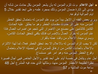 
‫االعالم‬ ‫أجل‬
‫ت‬ ‫م‬
‫ت‬
‫أن‬ ‫شأنه‬ ‫من‬ ‫حادث‬ ‫بكل‬ ‫المؤمن‬ ‫يشعر‬ ‫بأن‬ ‫له‬ ‫المؤمن‬ ‫لزم‬
‫خالل‬ ‫تقدير‬ ‫ابعد‬ ‫وعلى‬ ‫علمه‬ ‫بمجرد‬ ‫وذلك‬ ‫المؤمن‬ ‫ضمان‬ ‫إثارة‬ ‫إلى‬ ‫يؤدي‬
5
‫لوقوعه‬ ‫الموالية‬ ‫ايام‬
.
‫الخ‬ ‫تحقق‬ ‫باحتمال‬ ‫له‬ ‫المؤمن‬ ‫علم‬ ‫يوم‬ ‫من‬ ‫يبدأ‬ ‫االجل‬ ‫أن‬ ‫الفقه‬ ‫بعض‬ ‫ويرى‬
‫طر‬
‫الحادث‬ ‫عليه‬ ‫يطلق‬ ‫ما‬ ‫وهو‬ ‫الخطر‬ ‫مقدمات‬ ‫حدوث‬ ‫اثر‬ ‫على‬ ‫منه‬ ‫المؤمن‬
‫العمال‬ ‫اضراب‬ ‫عن‬ ‫تنجم‬ ‫التي‬ ‫االضرار‬ ‫من‬ ‫مصنع‬ ‫على‬ ‫كالتأمين‬ ‫الكامن‬
‫فاذا‬
‫الك‬ ‫الحادث‬ ‫لتحقق‬ ‫يكفي‬ ‫فذلك‬ ‫باإلضراب‬ ‫العمال‬ ‫بقرار‬ ‫له‬ ‫المؤمن‬ ‫علم‬
،‫امن‬
‫بالقرار‬ ‫عمله‬ ‫وقت‬ ‫من‬ ‫االعالم‬ ‫ميعاد‬ ‫ويسري‬
.
‫لكن‬
‫له‬ ‫المؤمن‬ ‫إلزام‬ ‫يجب‬ ‫ال‬
‫باالعالم‬
‫ا‬ ‫لهذا‬ ‫لما‬ ،‫فعال‬ ‫الخطر‬ ‫تحقق‬ ‫بعد‬ ‫إال‬
‫اللتزام‬
‫باإلعالم‬
‫ب‬
‫باحتما‬ ‫اإلعالم‬ ‫تحميله‬ ‫في‬ ‫له‬ ‫للمؤمن‬ ‫إرهاق‬ ‫من‬ ‫الكامن‬ ‫الحادث‬
‫ل‬
‫مستساغ‬ ‫غير‬ ‫امر‬ ‫وهو‬ ‫منه‬ ‫المؤمن‬ ‫الخطر‬ ‫وقوع‬
.
‫عام‬ ‫أجل‬
‫ويتثمل‬
‫تقدير‬ ‫أبعد‬ ‫على‬ ‫أيام‬ ‫خمسة‬ ‫في‬
.
‫و‬
‫ف‬ ‫الخاص‬ ‫األجل‬
‫هي‬
‫ق‬ ‫آجال‬
‫صيرة‬
‫أجل‬ ‫المشرع‬ ‫فيه‬ ‫حدد‬ ‫الذي‬ ‫ومثالها‬ ،‫منها‬ ‫المؤمن‬ ‫األخطار‬ ‫لطبيعة‬ ‫نظرا‬
48
‫ساعة‬
‫م‬ ‫الماشية‬ ‫موت‬
57
85
 