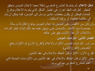 ‫االعالم‬ ‫شكل‬
:
‫بت‬ ‫المؤمن‬ ‫إلعالم‬ ‫معينا‬ ‫شكال‬ ‫المغربي‬ ‫المشرع‬ ‫يشترط‬ ‫لم‬
‫حقق‬
‫الخطر‬
.
‫يتم‬ ‫الذي‬ ‫الشكل‬ ‫اختيار‬ ‫في‬ ‫أحرار‬ ‫العقد‬ ‫أطراف‬
‫به‬
‫بوق‬ ‫االعالم‬
‫وع‬
‫يت‬ ‫أن‬ ‫يمكن‬ ‫كما‬ ،‫المؤمن‬ ‫إلى‬ ‫مرسل‬ ‫عادي‬ ‫بخطاب‬ ‫يكون‬ ‫أن‬ ‫فيمكن‬ ‫الحادث‬
‫م‬
‫السلكية‬ ‫برقية‬ ‫أو‬ ،‫هاتفية‬ ‫مكالمة‬ ‫في‬
..
.
‫برسالة‬ ‫الكارثة‬ ‫بوقوع‬ ‫المؤمن‬ ‫إعالم‬ ‫له‬ ‫المؤمن‬ ‫على‬ ‫األفضل‬ ‫من‬ ‫كان‬ ‫وإن‬
‫تنف‬ ‫إثبات‬ ‫ذلك‬ ‫بعد‬ ‫عليه‬ ‫يسهل‬ ‫حتى‬ ‫بالتوصل‬ ‫االشعار‬ ‫مع‬ ‫مضمونة‬
‫التزامه‬ ‫يذ‬
‫باالعالم‬
‫عاتقه‬ ‫على‬ ‫يقع‬ ‫االثبات‬ ‫هذا‬ ‫ألن‬ ،
.
‫الثاني‬ ‫الفصل‬
:
‫المؤمن‬ ‫التزامات‬
‫االلتزام‬ ‫المؤمن‬ ‫التزامات‬ ‫أبرز‬ ‫من‬
‫باالعالم‬
(
‫االول‬ ‫الفرع‬
)
‫بدف‬ ‫االلتزام‬ ‫ثم‬
‫ع‬
‫التعويض‬
(
‫الثاني‬ ‫الفرع‬
)
‫األول‬ ‫الفرع‬
:
‫التأمين‬ ‫عقد‬ ‫في‬ ‫باإلعالم‬ ‫التعاقد‬ ‫قبل‬ ‫االلتزام‬
.
‫ال‬ ‫االلتزامات‬ ‫من‬ ‫التأمين‬ ‫عقد‬ ‫في‬ ‫باإلعالم‬ ‫التعاقد‬ ‫قبل‬ ‫االلتزام‬ ‫يعتبر‬
‫التي‬ ‫حديثة‬
‫المغربي‬ ‫المشرع‬ ‫اهتم‬
‫بها‬
‫ت‬ ‫م‬ ‫في‬
86
 