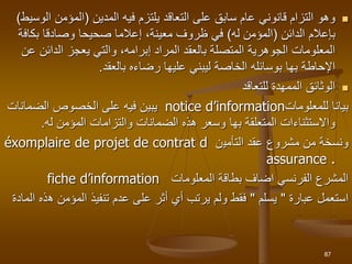 
‫فيه‬ ‫يلتزم‬ ‫التعاقد‬ ‫على‬ ‫سابق‬ ‫عام‬ ‫قانوني‬ ‫التزام‬ ‫وهو‬
‫المدين‬
(
‫ا‬ ‫المؤمن‬
‫لوسيط‬
)
‫بإعالم‬
‫الدائن‬
(
‫له‬ ‫المؤمن‬
)
‫بكاف‬ ‫وصادقا‬ ‫صحيحا‬ ‫إعالما‬ ،‫معينة‬ ‫ظروف‬ ‫في‬
‫ة‬
‫الدائن‬ ‫يعجز‬ ‫والتي‬ ،‫إبرامه‬ ‫المراد‬ ‫بالعقد‬ ‫المتصلة‬ ‫الجوهرية‬ ‫المعلومات‬
‫عن‬
‫اإلحاطة‬
‫بها‬
‫بالعقد‬ ‫رضاءه‬ ‫عليها‬ ‫ليبني‬ ‫الخاصة‬ ‫بوسائله‬
.

‫للتعاقد‬ ‫الممهدة‬ ‫الوثائق‬
‫للمعلومات‬ ‫بيانا‬
notice d’information
‫الضمانات‬ ‫الخصوص‬ ‫على‬ ‫فيه‬ ‫يبين‬
‫المتعلقة‬ ‫واالستثناءات‬
‫بها‬
‫له‬ ‫المؤمن‬ ‫والتزامات‬ ‫الضمانات‬ ‫هذه‬ ‫وسعر‬
.
‫عقد‬ ‫مشروع‬ ‫من‬ ‫ونسخة‬
‫التأمي‬
‫ن‬
éxomplaire de projet de contrat d
assurance .
‫المعلومات‬ ‫بطاقة‬ ‫اضاف‬ ‫الفرنسي‬ ‫المشرع‬
fiche d’information
‫استعمل‬
‫عبارة‬
"
‫يسلم‬
"
‫ه‬ ‫المؤمن‬ ‫تنفيذ‬ ‫عدم‬ ‫على‬ ‫أثر‬ ‫أي‬ ‫يرتب‬ ‫ولم‬ ‫فقط‬
‫المادة‬ ‫ذه‬
87
 