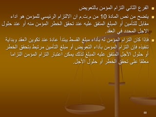 
‫بالتعويض‬ ‫المؤمن‬ ‫التزام‬ ‫الثاني‬ ‫الفرع‬

‫المادة‬ ‫نص‬ ‫من‬ ‫يتضح‬
10
‫م‬ ‫من‬
.
‫ت‬
.
‫اداء‬ ‫هو‬ ‫للمؤمن‬ ‫الرئيسي‬ ‫االلتزام‬ ‫ان‬ ‫م‬
‫أو‬ ‫منه‬ ‫المؤمن‬ ‫الخطر‬ ‫تحقق‬ ‫عند‬ ‫عليه‬ ‫المتفق‬ ‫المبلغ‬ ‫أو‬ ‫للتأمين‬ ‫مقابل‬
‫حلول‬ ‫عند‬
‫العقد‬ ‫في‬ ‫المحدد‬ ‫االجل‬
.

‫فإ‬
‫ذا‬
‫القسط‬ ‫مبلغ‬ ‫بأداء‬ ‫له‬ ‫المؤمن‬ ‫التزام‬ ‫كان‬
‫يبتدأ‬
‫ال‬ ‫تكوين‬ ‫عند‬ ‫عادة‬
‫وبداية‬ ‫عقد‬
‫ب‬ ‫مرتبط‬ ‫التأمين‬ ‫مبلغ‬ ‫أو‬ ‫التعويض‬ ‫بأداء‬ ‫المؤمن‬ ‫التزام‬ ‫فإن‬ ‫تنفيذه‬
‫الخطر‬ ‫تحقق‬
‫ا‬ ‫المؤمن‬ ‫التزام‬ ‫اعتبار‬ ‫يمكن‬ ‫لذلك‬ ‫المبلغ‬ ‫عليه‬ ‫المتفق‬ ‫األجل‬ ‫حلول‬ ‫أو‬
‫لتزاما‬
‫األجل‬ ‫حلول‬ ‫أو‬ ‫الخطر‬ ‫تحقق‬ ‫على‬ ‫معلقا‬
.
88
 