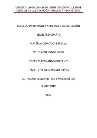 UNIVERSIDAD NACIONAL DE CHIMBORAZO FACULTAD DE
CIENCIAS DE LA EDUCACIÓN HUMANAS Y TECNOLOGÍAS

ESCUELA: INFORMÁTICA APLICADA A LA EDUCACIÓN
SEMESTRE: CUARTO
MATERIA: DIDÁCTICA ESPECIAL
ESTUDIANTE:DIEGO MORA
DOCENTE:FERNANDO GUFFANTE
TEMA: INTELIGENCIAS MULTIPLES
ACTIVIDAD: RESOLVER TEST Y MOSTRAR LOS
RESULTADOS
2013

 