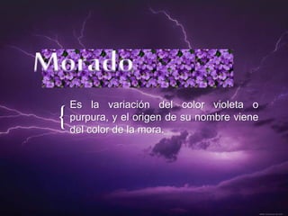 {
Es la variación del color violeta o
purpura, y el origen de su nombre viene
del color de la mora.
 