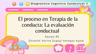 El proceso en Terapia de la
conducta: La evaluación
conductual
Docente: Karina Sugeyl Venegas Ayala.
D i a g n o s t i c o C o g n i t i v o C o n d u c t u a l I I
Equipo #3.
 
