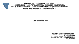 REPÚBLICA BOLIVARIANA DE VENEZUELA
MINISTERIO DEL PODER POPULAR PARA LA EDUCACIÓN UNIVERSITARIA
INSTITUTO UNIVERSITARIO TECNOLÓGICO ANTONIO JOSÉ DE SUCRE “CARACAS”
ASIGNATURA: LENGUAJE Y COMUNICACIÓN "F"
ALUMNO: WICNNY SOLORZANO
C.I: 30.165.899
DOCENTE: PROF. JUAN GALINDO
02.02.2022
COMUNICACIÓN ORAL
 
