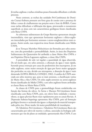 90
Já rochas argilosas e rochas cristalinas pouco fraturadas dificultam o referido
processo.
Nesse contexto, as rochas das unidades Pré-Cambrianas do Domí-
nio Coaraci-Itabuna possuem um forte grau de coesão com a presença de
falhas e zonas de cisalhamento nas porções oeste e leste da BHRA. Como
essas rochas dificultam a infiltração das águas, provocando o escoamento
superficial, as áreas com tais características geológicas foram classificadas
com Baixa CNPA.
As coberturas sedimentares do Grupo Barreiras apresentam situação
intermediária, visto que apresentam horizontes argilosos e síltico-argilo-
sos intercalados por horizontes arenosos e areno-conglomeráticos mais es-
pessos. Assim sendo, suas respectivas áreas foram classificadas com Média
CNPA.
Já os Terraços Marinhos Holocênicos são formados por solos areno-
sos, com alta porosidade e permeabilidade. Assim, às áreas dos Depósitos
Sedimentares do Quaternário foi atribuída a classe Muito Alta CNPA; e
aos Depósitos Flúvio-Lagunares argilosos, a classe Alta CNPA.
A porosidade do solo vai regular a quantidade de água absorvida.
De tal modo que, em solos arenosos, a absorção da água é mais rápida,
havendo pouca retenção por causa do predomínio dos macroporos. Já em
solos argilosos, existe maior retenção de água por haver maior agregação
das partículas; ou seja, devido aos microporos, a absorção da água é mais
demorada (LOPES; BRAGA; CONEJO, 1982). A análise da CNPA asso-
ciada aos solos mostrou que, para os mais arenosos, a classificação variou
de Muito Alta a Alta CNPA. Os solos argilo-arenosos ou areno-argilosos
foram classificados de Média CNPA, e aos solos argilosos foram atribuídas
as classes Baixa ou Muito Baixa CNPA.
As classes de CNPA para a geomorfologia foram estabelecidas em
função das formas do relevo. As Serras e Maciços Pré-Litorâneos foram
classificadas com Baixa CNPA, pois, em relevo forte ondulado e monta-
nhoso, as águas pluviais fluem mais rapidamente para os canais fluviais. A
Depressão Itabuna-Itapetinga apresentou Alta CNPA, pois tal formação
geológica favorece o acúmulo das águas e a deposição do material transpor-
tado pelos rios. Deste modo, há maior possibilidade de inundações.
Os Tabuleiros Pré-Litorâneos e Tabuleiros Pré-Litorâneos–Bacia são
caracterizados por relevo de morros e colinas, associados às litologias sedi-
mentares que vão do plano ao ondulado, apresentando Alta CNPA. E aos
 