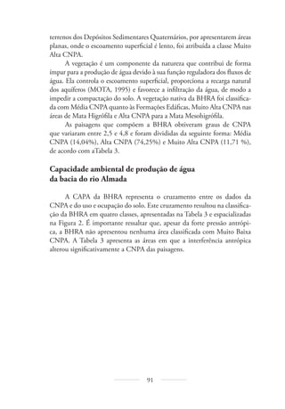 91
terrenos dos Depósitos Sedimentares Quaternários, por apresentarem áreas
planas, onde o escoamento superficial é lento, foi atribuída a classe Muito
Alta CNPA.
A vegetação é um componente da natureza que contribui de forma
ímpar para a produção de água devido à sua função reguladora dos fluxos de
água. Ela controla o escoamento superficial, proporciona a recarga natural
dos aquíferos (MOTA, 1995) e favorece a infiltração da água, de modo a
impedir a compactação do solo. A vegetação nativa da BHRA foi classifica-
da com Média CNPA quanto às Formações Edáficas, Muito Alta CNPA nas
áreas de Mata Higrófila e Alta CNPA para a Mata Mesohigrófila.
As paisagens que compõem a BHRA obtiveram graus de CNPA
que variaram entre 2,5 e 4,8 e foram divididas da seguinte forma: Média
CNPA (14,04%), Alta CNPA (74,25%) e Muito Alta CNPA (11,71 %),
de acordo com aTabela 3.
Capacidade ambiental de produção de água
da bacia do rio Almada
A CAPA da BHRA representa o cruzamento entre os dados da
CNPA e do uso e ocupação do solo. Este cruzamento resultou na classifica-
ção da BHRA em quatro classes, apresentadas na Tabela 3 e espacializadas
na Figura 2. É importante ressaltar que, apesar da forte pressão antrópi-
ca, a BHRA não apresentou nenhuma área classificada com Muito Baixa
CNPA. A Tabela 3 apresenta as áreas em que a interferência antrópica
alterou significativamente a CNPA das paisagens.
 