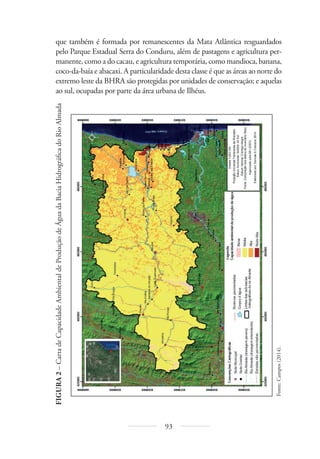 93
que também é formada por remanescentes da Mata Atlântica resguardados
pelo Parque Estadual Serra do Conduru, além de pastagens e agricultura per-
manente, como a do cacau, e agricultura temporária, como mandioca, banana,
coco-da-baía e abacaxi. A particularidade desta classe é que as áreas ao norte do
extremo leste da BHRA são protegidas por unidades de conservação; e aquelas
ao sul, ocupadas por parte da área urbana de Ilhéus.
FIGURA
2
–
Carta
de
Capacidade
Ambiental
de
Produção
de
Água
da
Bacia
Hidrográfi
ca
do
Rio
Almada
Fonte:
Campos
(2014).
 