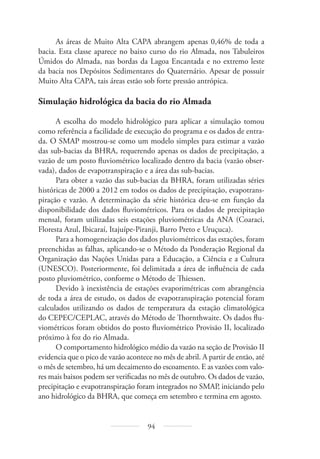 94
As áreas de Muito Alta CAPA abrangem apenas 0,46% de toda a
bacia. Esta classe aparece no baixo curso do rio Almada, nos Tabuleiros
Úmidos do Almada, nas bordas da Lagoa Encantada e no extremo leste
da bacia nos Depósitos Sedimentares do Quaternário. Apesar de possuir
Muito Alta CAPA, tais áreas estão sob forte pressão antrópica.
Simulação hidrológica da bacia do rio Almada
A escolha do modelo hidrológico para aplicar a simulação tomou
como referência a facilidade de execução do programa e os dados de entra-
da. O SMAP mostrou-se como um modelo simples para estimar a vazão
das sub-bacias da BHRA, requerendo apenas os dados de precipitação, a
vazão de um posto fluviométrico localizado dentro da bacia (vazão obser-
vada), dados de evapotranspiração e a área das sub-bacias.
Para obter a vazão das sub-bacias da BHRA, foram utilizadas séries
históricas de 2000 a 2012 em todos os dados de precipitação, evapotrans-
piração e vazão. A determinação da série histórica deu-se em função da
disponibilidade dos dados fluviométricos. Para os dados de precipitação
mensal, foram utilizadas seis estações pluviométricas da ANA (Coaraci,
Floresta Azul, Ibicaraí, Itajuípe-Piranji, Barro Preto e Uruçuca).
Para a homogeneização dos dados pluviométricos das estações, foram
preenchidas as falhas, aplicando-se o Método da Ponderação Regional da
Organização das Nações Unidas para a Educação, a Ciência e a Cultura
(UNESCO). Posteriormente, foi delimitada a área de influência de cada
posto pluviométrico, conforme o Método de Thiessen.
Devido à inexistência de estações evaporimétricas com abrangência
de toda a área de estudo, os dados de evapotranspiração potencial foram
calculados utilizando os dados de temperatura da estação climatológica
do CEPEC/CEPLAC, através do Método de Thornthwaite. Os dados flu-
viométricos foram obtidos do posto fluviométrico Provisão II, localizado
próximo à foz do rio Almada.
O comportamento hidrológico médio da vazão na seção de Provisão II
evidencia que o pico de vazão acontece no mês de abril. A partir de então, até
o mês de setembro, há um decaimento do escoamento. E as vazões com valo-
res mais baixos podem ser verificadas no mês de outubro. Os dados de vazão,
precipitação e evapotranspiração foram integrados no SMAP, iniciando pelo
ano hidrológico da BHRA, que começa em setembro e termina em agosto.
 