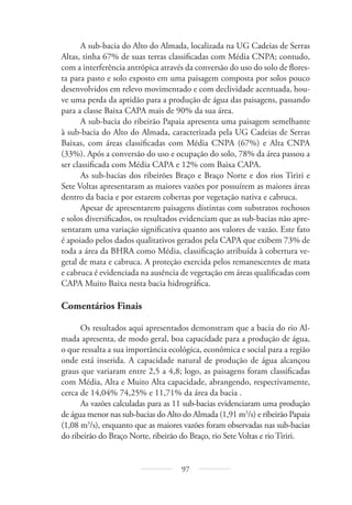 97
A sub-bacia do Alto do Almada, localizada na UG Cadeias de Serras
Altas, tinha 67% de suas terras classificadas com Média CNPA; contudo,
com a interferência antrópica através da conversão do uso do solo de flores-
ta para pasto e solo exposto em uma paisagem composta por solos pouco
desenvolvidos em relevo movimentado e com declividade acentuada, hou-
ve uma perda da aptidão para a produção de água das paisagens, passando
para a classe Baixa CAPA mais de 90% da sua área.
A sub-bacia do ribeirão Papaia apresenta uma paisagem semelhante
à sub-bacia do Alto do Almada, caracterizada pela UG Cadeias de Serras
Baixas, com áreas classificadas com Média CNPA (67%) e Alta CNPA
(33%). Após a conversão do uso e ocupação do solo, 78% da área passou a
ser classificada com Média CAPA e 12% com Baixa CAPA.
As sub-bacias dos ribeirões Braço e Braço Norte e dos rios Tiriri e
Sete Voltas apresentaram as maiores vazões por possuírem as maiores áreas
dentro da bacia e por estarem cobertas por vegetação nativa e cabruca.
Apesar de apresentarem paisagens distintas com substratos rochosos
e solos diversificados, os resultados evidenciam que as sub-bacias não apre-
sentaram uma variação significativa quanto aos valores de vazão. Este fato
é apoiado pelos dados qualitativos gerados pela CAPA que exibem 73% de
toda a área da BHRA como Média, classificação atribuída à cobertura ve-
getal de mata e cabruca. A proteção exercida pelos remanescentes de mata
e cabruca é evidenciada na ausência de vegetação em áreas qualificadas com
CAPA Muito Baixa nesta bacia hidrográfica.
Comentários Finais
Os resultados aqui apresentados demonstram que a bacia do rio Al-
mada apresenta, de modo geral, boa capacidade para a produção de água,
o que ressalta a sua importância ecológica, econômica e social para a região
onde está inserida. A capacidade natural de produção de água alcançou
graus que variaram entre 2,5 a 4,8; logo, as paisagens foram classificadas
com Média, Alta e Muito Alta capacidade, abrangendo, respectivamente,
cerca de 14,04% 74,25% e 11,71% da área da bacia .
As vazões calculadas para as 11 sub-bacias evidenciaram uma produção
de água menor nas sub-bacias do Alto do Almada (1,91 m3
/s) e ribeirão Papaia
(1,08 m3
/s), enquanto que as maiores vazões foram observadas nas sub-bacias
do ribeirão do Braço Norte, ribeirão do Braço, rio Sete Voltas e rio Tiriri.
 