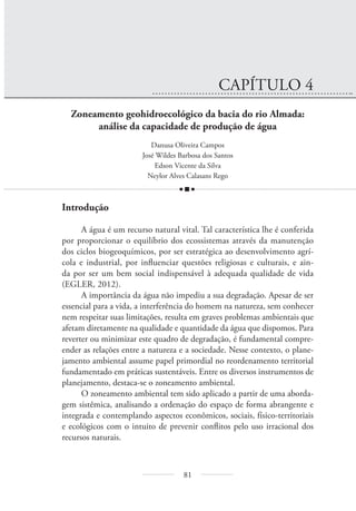 81
CAPÍTULO 4
Zoneamento geohidroecológico da bacia do rio Almada:
análise da capacidade de produção de água
Danusa Oliveira Campos
José Wildes Barbosa dos Santos
Edson Vicente da Silva
Neylor Alves Calasans Rego
Introdução
A água é um recurso natural vital. Tal característica lhe é conferida
por proporcionar o equilíbrio dos ecossistemas através da manutenção
dos ciclos biogeoquímicos, por ser estratégica ao desenvolvimento agrí-
cola e industrial, por influenciar questões religiosas e culturais, e ain-
da por ser um bem social indispensável à adequada qualidade de vida
(EGLER, 2012).
A importância da água não impediu a sua degradação. Apesar de ser
essencial para a vida, a interferência do homem na natureza, sem conhecer
nem respeitar suas limitações, resulta em graves problemas ambientais que
afetam diretamente na qualidade e quantidade da água que dispomos. Para
reverter ou minimizar este quadro de degradação, é fundamental compre-
ender as relações entre a natureza e a sociedade. Nesse contexto, o plane-
jamento ambiental assume papel primordial no reordenamento territorial
fundamentado em práticas sustentáveis. Entre os diversos instrumentos de
planejamento, destaca-se o zoneamento ambiental.
O zoneamento ambiental tem sido aplicado a partir de uma aborda-
gem sistêmica, analisando a ordenação do espaço de forma abrangente e
integrada e contemplando aspectos econômicos, sociais, físico-territoriais
e ecológicos com o intuito de prevenir conflitos pelo uso irracional dos
recursos naturais.
 
