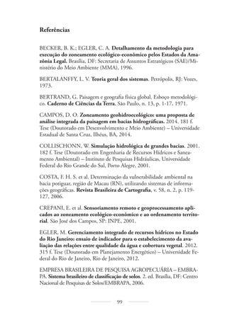 99
Referências
BECKER, B. K.; EGLER, C. A. Detalhamento da metodologia para
execução do zoneamento ecológico-econômico pelos Estados da Ama-
zônia Legal. Brasília, DF: Secretaria de Assuntos Estratégicos (SAE)/Mi-
nistério do Meio Ambiente (MMA), 1996.
BERTALANFFY, L. V. Teoria geral dos sistemas. Petrópolis, RJ: Vozes,
1973.
BERTRAND, G. Paisagem e geografia física global. Esboço metodológi-
co. Caderno de Ciências da Terra, São Paulo, n. 13, p. 1-17, 1971.
CAMPOS, D. O. Zoneamento geohidroecológico: uma proposta de
análise integrada da paisagem em bacias hidrográficas. 2014. 181 f.
Tese (Doutorado em Desenvolvimento e Meio Ambiente) – Universidade
Estadual de Santa Cruz, Ilhéus, BA, 2014.
COLLISCHONN, W. Simulação hidrológica de grandes bacias. 2001.
182 f. Tese (Doutorado em Engenharia de Recursos Hídricos e Sanea-
mento Ambiental) – Instituto de Pesquisas Hidráulicas, Universidade
Federal do Rio Grande do Sul, Porto Alegre, 2001.
COSTA, F. H. S. et al. Determinação da vulnerabilidade ambiental na
bacia potiguar, região de Macau (RN), utilizando sistemas de informa-
ções geográficas. Revista Brasileira de Cartografia, v. 58, n. 2, p. 119-
127, 2006.
CREPANI, E. et al. Sensoriamento remoto e geoprocessamento apli-
cados ao zoneamento ecológico-econômico e ao ordenamento territo-
rial. São José dos Campos, SP: INPE, 2001.
EGLER, M. Gerenciamento integrado de recursos hídricos no Estado
do Rio Janeiro: ensaio de indicador para o estabelecimento da ava-
liação das relações entre qualidade da água e cobertura vegetal. 2012.
315 f. Tese (Doutorado em Planejamento Energético) – Universidade Fe-
deral do Rio de Janeiro, Rio de Janeiro, 2012.
EMPRESA BRASILEIRA DE PESQUISA AGROPECUÁRIA – EMBRA-
PA. Sistema brasileiro de classificação de solos. 2. ed. Brasília, DF: Centro
Nacional de Pesquisas de Solos/EMBRAPA, 2006.
 