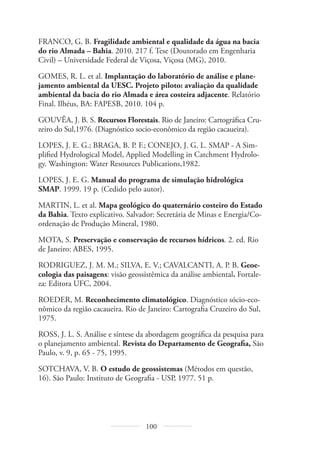 100
FRANCO, G. B. Fragilidade ambiental e qualidade da água na bacia
do rio Almada – Bahia. 2010. 217 f. Tese (Doutorado em Engenharia
Civil) – Universidade Federal de Viçosa, Viçosa (MG), 2010.
GOMES, R. L. et al. Implantação do laboratório de análise e plane-
jamento ambiental da UESC. Projeto piloto: avaliação da qualidade
ambiental da bacia do rio Almada e área costeira adjacente. Relatório
Final. Ilhéus, BA: FAPESB, 2010. 104 p.
GOUVÊA, J. B. S. Recursos Florestais. Rio de Janeiro: Cartográfica Cru-
zeiro do Sul,1976. (Diagnóstico socio-econômico da região cacaueira).
LOPES, J. E. G.; BRAGA, B. P. F.; CONEJO, J. G. L. SMAP - A Sim-
plified Hydrological Model, Applied Modelling in Catchment Hydrolo-
gy. Washington: Water Resources Publications,1982.
LOPES, J. E. G. Manual do programa de simulação hidrológica
SMAP. 1999. 19 p. (Cedido pelo autor).
MARTIN, L. et al. Mapa geológico do quaternário costeiro do Estado
da Bahia. Texto explicativo. Salvador: Secretária de Minas e Energia/Co-
ordenação de Produção Mineral, 1980.
MOTA, S. Preservação e conservação de recursos hídricos. 2. ed. Rio
de Janeiro: ABES, 1995.
RODRIGUEZ, J. M. M.; SILVA, E. V.; CAVALCANTI, A. P. B. Geoe-
cologia das paisagens: visão geossistêmica da análise ambiental. Fortale-
za: Editora UFC, 2004.
ROEDER, M. Reconhecimento climatológico. Diagnóstico sócio-eco-
nômico da região cacaueira. Rio de Janeiro: Cartografia Cruzeiro do Sul,
1975.
ROSS, J. L. S. Análise e síntese da abordagem geográfica da pesquisa para
o planejamento ambiental. Revista do Departamento de Geografia, São
Paulo, v. 9, p. 65 - 75, 1995.
SOTCHAVA, V. B. O estudo de geossistemas (Métodos em questão,
16). São Paulo: Instituto de Geografia - USP, 1977. 51 p.
 