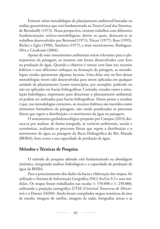 82
Existem várias metodologias de planejamento ambiental baseadas na
análise geossistêmica que está fundamentada na Teoria Geral dos Sistemas,
de Bertalanffy (1973). Nessa perspectiva, existem trabalhos com diferentes
fundamentações teórico-metodológicas; dentre os quais, destacam-se os
trabalhos desenvolvidos por Bertrand (1971), Tricart (1977), Ross (1995),
Becker e Egler (1996), Sotchava (1977), e mais recentemente, Rodriguez,
Silva e Cavalcanti (2004).
Apesar de esses zoneamentos ambientais serem relevantes para o pla-
nejamento da paisagem, os mesmos não foram desenvolvidos com foco
na produção de água. Quando o objetivo é zonear com base nos recursos
hídricos e seus diferentes enfoques na formação da paisagem, as metodo-
logias citadas apresentam algumas lacunas. Uma delas está no fato dessas
metodologias terem sido desenvolvidas para serem aplicadas em qualquer
unidade de planejamento (como municípios, por exemplo), podendo ou
não ser aplicadas em bacias hidrográficas. Contudo, estudos como a simu-
lação hidrológica, importante para direcionar o planejamento ambiental,
só podem ser realizados para bacias hidrográficas. Outro ponto a ressaltar
é que, nas metodologias existentes, os recursos hídricos são inseridos como
elementos formadores da paisagem, não sendo ponderados os processos
físicos que regem a distribuição e o movimento da água na paisagem.
O zoneamento geohidroecológico proposto por Campos (2014) des-
taca-se por analisar, de forma integrada, as variáveis ambientais, sociais e
econômicas, avaliando os processos físicos que regem a distribuição e o
movimento da água na paisagem da Bacia Hidrográfica do Rio Almada
(BHRA), bem como a sua capacidade de produção de água.
Métodos e Técnicas de Pesquisa
O método de pesquisa adotado está fundamentado na abordagem
sistêmica, integrando análises hidrológicas e a capacidade de produção de
água da BHRA.
Para o processamento dos dados da bacia e elaboração dos mapas, foi
utilizado o Sistema de Informação Geográfica (SIG) ArcGis 9.2 e seus mó-
dulos. Os mapas foram trabalhados nas escalas 1: 150.000 e 1: 250.000,
utilizando a projeção cartográfica UTM (Universal Transversa de Mercar-
tor) e o Datum SAD69. Ainda foram compilados mapas temáticos da área
de estudo, imagens de satélite, imagens de radar, fotografias aéreas e as
 