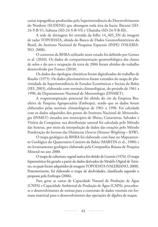 83
cartas topográficas produzidas pela Superintendência do Desenvolvimento
do Nordeste (SUDENE) que abrangem toda área da bacia: Ibicaraí (SD-
24-Y-B-V), Itabuna (SD-24-Y-B-VI) e Ubaitaba (SD-24-Y-B-III).
A rede de drenagem foi extraída da folha 14_405_SN da imagem
de radar TOPODATA, obtida do Banco de Dados Geomorfométricos do
Brasil, do Instituto Nacional de Pesquisas Espaciais (INPE) (VALERIA-
NO, 2008).
O contorno da BHRA utilizado neste estudo foi definido por Gomes
et al. (2010). Os dados de compartimentação geomorfológica das classes
de solos e do uso e ocupação da terra de 2006 foram obtidos do trabalho
desenvolvido por Franco (2010).
Os dados das tipologias climáticas foram digitalizados do trabalho de
Roeder (1975). Os dados pluviométricos foram extraídos do mapa de plu-
viosidade da Superintendência de Estudos Econômicos e Sociais da Bahia
(SEI, 2003), elaborado com normais climatológicas, do período de 1961 a
1990, do Departamento Nacional de Meteorologia (DNMET).
A evapotranspiração potencial foi obtida do site da Empresa Bra-
sileira de Pesquisa Agropecuária (Embrapa), sendo que os dados foram
elaborados pelas normais climatológicas de 1961 a 1990. Foi calculada
com os dados adquiridos dos postos do Instituto Nacional de Meteorolo-
gia (INMET) situados nos municípios de Ilhéus, Canavieiras, Salvador e
Vitória da Conquista; sua distribuição sazonal foi calculada pelo Método
das Isoietas, por meio da interpolação de dados das estações pelo Método
Ponderação do Inverso das Distâncias (Inverse Distance Weighting – IDW).
O mapa geológico da BHRA foi elaborado com base no Mapeamen-
to Geológico do Quaternário Costeiro da Bahia (MARTIN et al., 1980) e
no levantamento geológico elaborado pela Companhia Baiana de Pesquisa
Mineral no ano 2000.
O mapa de cobertura vegetal nativa foi obtido de Gouvêa (1976). O mapa
hipsométrico foi gerado a partir de dados derivados do Modelo Digital deTerre-
no, os quais foram adquiridos de imagemTOPODATA (VALERIANO, 2008).
Posteriormente, foi elaborado o mapa de declividades, classificado segundo o
proposto pela Embrapa (2006).
Para gerar as cartas de Capacidade Natural de Produção de Água
(CNPA) e Capacidade Ambiental de Produção de Água (CAPA), procedeu-
se o desenvolvimento de rotinas para a conversão de dados vetoriais em for-
mato matricial para o desenvolvimento das operações de álgebra de mapas.
 