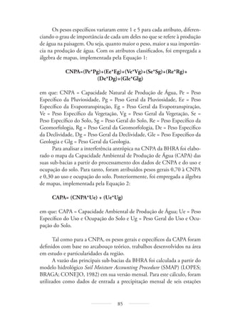 85
Os pesos específicos variaram entre 1 e 5 para cada atributo, diferen-
ciando o grau de importância de cada um deles no que se refere à produção
de água na paisagem. Ou seja, quanto maior o peso, maior a sua importân-
cia na produção de água. Com os atributos classificados, foi empregada a
álgebra de mapas, implementada pela Equação 1:
CNPA=(Pe*Pg)+(Ee*Eg)+(Ve*Vg)+(Se*Sg)+(Re*Rg)+
(De*Dg)+(Gle*Glg)
em que: CNPA = Capacidade Natural de Produção de Água, Pe = Peso
Específico da Pluviosidade, Pg = Peso Geral da Pluviosidade, Ee = Peso
Específico da Evapotranspiração, Eg = Peso Geral da Evapotranspiração,
Ve = Peso Específico da Vegetação, Vg = Peso Geral da Vegetação, Se =
Peso Específico do Solo, Sg = Peso Geral do Solo, Re = Peso Específico da
Geomorfologia, Rg = Peso Geral da Geomorfologia, De = Peso Específico
da Declividade, Dg = Peso Geral da Declividade, Gle = Peso Específico da
Geologia e Glg = Peso Geral da Geologia.
Para analisar a interferência antrópica na CNPA da BHRA foi elabo-
rado o mapa da Capacidade Ambiental de Produção de Água (CAPA) das
suas sub-bacias a partir do processamento dos dados de CNPA e do uso e
ocupação do solo. Para tanto, foram atribuídos pesos gerais 0,70 à CNPA
e 0,30 ao uso e ocupação do solo. Posteriormente, foi empregada a álgebra
de mapas, implementada pela Equação 2:
CAPA= (CNPA*Ue) + (Ue*Ug)
em que: CAPA = Capacidade Ambiental de Produção de Água; Ue = Peso
Específico do Uso e Ocupação do Solo e Ug = Peso Geral do Uso e Ocu-
pação do Solo.
Tal como para a CNPA, os pesos gerais e específicos da CAPA foram
definidos com base no arcabouço teórico, trabalhos desenvolvidos na área
em estudo e particularidades da região.
A vazão das principais sub-bacias da BHRA foi calculada a partir do
modelo hidrológico Soil Moisture Accounting Procedure (SMAP) (LOPES;
BRAGA; CONEJO, 1982) em sua versão mensal. Para este cálculo, foram
utilizados como dados de entrada a precipitação mensal de seis estações
 