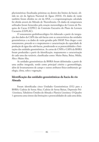 86
pluviométricas (localizadas próximas ou dentro dos limites da bacia), ob-
tida no site da Agência Nacional de Águas (ANA). Os dados de vazão
também foram obtidos no site da ANA, e a evapotranspiração calculada
foi obtida através do Método de Thornthwaite. Os dados de temperatura
utilizados foram fornecidos pela estação meteorológica do Centro de Pes-
quisa do Cacau (CEPEC) da Comissão Executiva do Plano da Lavoura
Cacaueira (CEPLAC).
O zoneamento geohidroecológico foi elaborado a partir da integra-
ção dos dados da CAPA das sub-bacias com as características das unidades
geossistêmicas e os dados de vazão gerados pelo SMAP. Para chegar a este
zoneamento, procede-se o mapeamento e caracterização da capacidade de
produção de água das sub-bacias, ponderando-se as potencialidades e limi-
tações das unidades geossistêmicas. As cartas de CNPA e CAPA da BHRA
foram produzidas a partir da identificação, mapeamento e caracterização
de cada uma das variáveis, classificadas como: Muito Baixa, Baixa, Média,
Alta e Muito Alta.
As unidades geossistêmicas da BHRA foram delimitadas a partir de
uma análise integrada, tendo como principal critério a geomorfologia,
além de levantamentos de campo e outros atributos físico-ambientais: ge-
ologia, clima, solos e vegetação.
Identificação das unidades geossistêmicas da bacia do rio
Almada
Foram identificadas cinco Unidades Geossistêmicas (UG) para a
BHRA: Cadeias de Serras Altas, Cadeias de Serras Baixas, Depressão Pré-
-Litorânea, Tabuleiros Úmidos do Almada e Planície Litorânea. O Quadro
1 apresenta uma síntese das limitações e potencialidades de cada uma delas.
 