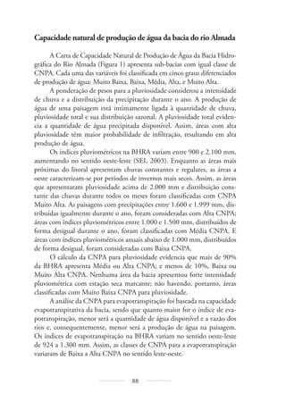 88
Capacidade natural de produção de água da bacia do rio Almada
A Carta de Capacidade Natural de Produção de Água da Bacia Hidro-
gráfica do Rio Almada (Figura 1) apresenta sub-bacias com igual classe de
CNPA. Cada uma das variáveis foi classificada em cinco graus diferenciados
de produção de água: Muito Baixa, Baixa, Média, Alta, e Muito Alta.
A ponderação de pesos para a pluviosidade considerou a intensidade
de chuva e a distribuição da precipitação durante o ano. A produção de
água de uma paisagem está intimamente ligada à quantidade de chuva,
pluviosidade total e sua distribuição sazonal. A pluviosidade total eviden-
cia a quantidade de água precipitada disponível. Assim, áreas com alta
pluviosidade têm maior probabilidade de infiltração, resultando em alta
produção de água.
Os índices pluviométricos na BHRA variam entre 900 e 2.100 mm,
aumentando no sentido oeste-leste (SEI, 2003). Enquanto as áreas mais
próximas do litoral apresentam chuvas constantes e regulares, as áreas a
oeste caracterizam-se por períodos de invernos mais secos. Assim, as áreas
que apresentaram pluviosidade acima de 2.000 mm e distribuição cons-
tante das chuvas durante todos os meses foram classificadas com CNPA
Muito Alta. As paisagens com precipitações entre 1.600 e 1.999 mm, dis-
tribuídas igualmente durante o ano, foram consideradas com Alta CNPA;
áreas com índices pluviométricos entre 1.000 e 1.500 mm, distribuídos de
forma desigual durante o ano, foram classificadas com Média CNPA. E
áreas com índices pluviométricos anuais abaixo de 1.000 mm, distribuídos
de forma desigual, foram consideradas com Baixa CNPA.
O cálculo da CNPA para pluviosidade evidencia que mais de 90%
da BHRA apresenta Média ou Alta CNPA; e menos de 10%, Baixa ou
Muito Alta CNPA. Nenhuma área da bacia apresentou forte intensidade
pluviométrica com estação seca marcante; não havendo, portanto, áreas
classificadas com Muito Baixa CNPA para pluviosidade.
A análise da CNPA para evapotranspiração foi baseada na capacidade
evapotranspirativa da bacia, sendo que quanto maior for o índice de eva-
potranspiração, menor será a quantidade de água disponível e a vazão dos
rios e, consequentemente, menor será a produção de água na paisagem.
Os índices de evapotranspiração na BHRA variam no sentido oeste-leste
de 924 a 1.300 mm. Assim, as classes de CNPA para a evapotranspiração
variaram de Baixa a Alta CNPA no sentido leste-oeste.
 