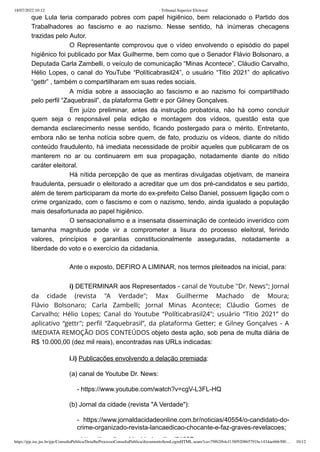 18/07/2022 10:12 · Tribunal Superior Eleitoral
https://pje.tse.jus.br/pje/ConsultaPublica/DetalheProcessoConsultaPublica/documentoSemLoginHTML.seam?ca=79f62f64cf138f920865791bc1434ae666300… 10/12
que Lula teria comparado pobres com papel higiênico, bem relacionado o Partido dos
Trabalhadores ao fascismo e ao nazismo. Nesse sentido, há inúmeras checagens
trazidas pelo Autor.
O Representante comprovou que o vídeo envolvendo o episódio do papel
higiênico foi publicado por Max Guilherme, bem como que o Senador Flávio Bolsonaro, a
Deputada Carla Zambelli, o veículo de comunicação “Minas Acontece”, Cláudio Carvalho,
Hélio Lopes, o canal do YouTube “Políticabrasil24”, o usuário “Titio 2021” do aplicativo
“gettr” , também o compartilharam em suas redes sociais. 
A mídia sobre a associação ao fascismo e ao nazismo foi compartilhado
pelo perfil “Zaquebrasil”, da plataforma Gettr e por Gilney Gonçalves.
Em juízo preliminar, antes da instrução probatória, não há como concluir
quem seja o responsável pela edição e montagem dos vídeos, questão esta que
demanda esclarecimento nesse sentido, ficando postergado para o mérito. Entretanto,
embora não se tenha notícia sobre quem, de fato, produziu os vídeos, diante do nítido
conteúdo fraudulento, há imediata necessidade de proibir aqueles que publicaram de os
manterem no ar ou continuarem em sua propagação, notadamente diante do nítido
caráter eleitoral.
Há nítida percepção de que as mentiras divulgadas objetivam, de maneira
fraudulenta, persuadir o eleitorado a acreditar que um dos pré-candidatos e seu partido,
além de terem participaram da morte do ex-prefeito Celso Daniel, possuem ligação com o
crime organizado, com o fascismo e com o nazismo, tendo, ainda igualado a população
mais desafortunada ao papel higiênico.
O sensacionalismo e a insensata disseminação de conteúdo inverídico com
tamanha magnitude pode vir a  comprometer a lisura do processo eleitoral, ferindo
valores, princípios e garantias constitucionalmente asseguradas, notadamente a
liberdade do voto e o exercício da cidadania.
 
Ante o exposto, DEFIRO A LIMINAR, nos termos pleiteados na inicial, para: 
 
i) DETERMINAR aos Representados - canal de Youtube "Dr. News"; Jornal
da cidade (revista "A  Verdade";  Max Guilherme Machado de Moura;
Flávio  Bolsonaro;  Carla Zambelli;  Jornal Minas Acontece;  Cláudio Gomes de
Carvalho;  Hélio Lopes;  Canal do Youtube  “Políticabrasil24";  usuário “Titio 2021” do
aplicativo “gettr";  perfil  “Zaquebrasil”, da plataforma Getter; e  Gilney Gonçalves - A
IMEDIATA REMOÇÃO DOS CONTEÚDOS objeto desta ação, sob pena de multa diária de
R$ 10.000,00 (dez mil reais), encontradas nas URLs indicadas:
i.i) Publicações envolvendo a delação premiada:
(a) canal de Youtube Dr. News:
- https://www.youtube.com/watch?v=cgV-L3FL-HQ
(b) Jornal da cidade (revista "A Verdade"):
- https://www.jornaldacidadeonline.com.br/noticias/40554/o-candidato-do-
crime-organizado-revista-lancaedicao-chocante-e-faz-graves-revelacoes;
htt //t /j ld id d li /21387
 