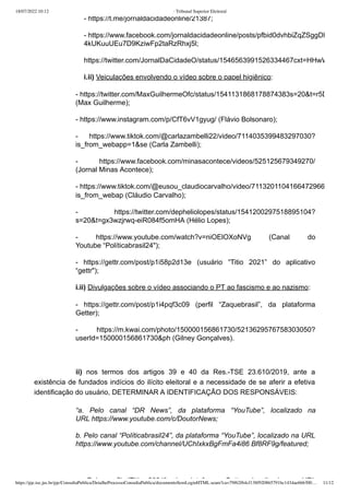 18/07/2022 10:12 · Tribunal Superior Eleitoral
https://pje.tse.jus.br/pje/ConsultaPublica/DetalheProcessoConsultaPublica/documentoSemLoginHTML.seam?ca=79f62f64cf138f920865791bc1434ae666300… 11/12
- https://t.me/jornaldacidadeonline/21387;
- https://www.facebook.com/jornaldacidadeonline/posts/pfbid0dvhbiZqZSggDK
4kUKuuUEu7D9KziwFp2taRzRhxj5l;
https://twitter.com/JornalDaCidadeO/status/1546563991526334467cxt=HHwW
i.ii) Veiculações envolvendo o vídeo sobre o papel higiênico:
- https://twitter.com/MaxGuilhermeOfc/status/1541131868178874383s=20&t=r5D
(Max Guilherme);
- https://www.instagram.com/p/CfT6vV1gyug/ (Flávio Bolsonaro);
-  https://www.tiktok.com/@carlazambelli22/video/7114035399483297030?
is_from_webapp=1&se (Carla Zambelli);
-  https://www.facebook.com/minasacontece/videos/525125679349270/
(Jornal Minas Acontece);
- https://www.tiktok.com/@eusou_claudiocarvalho/video/7113201104166472966
is_from_webap (Cláudio Carvalho);
-  https://twitter.com/depheliolopes/status/1541200297518895104?
s=20&t=gx3wzjrwq-eiR084f5omHA (Hélio Lopes);
-  https://www.youtube.com/watch?v=niOElOXoNVg (Canal do
Youtube “Políticabrasil24");
-  https://gettr.com/post/p1i58p2d13e (usuário “Titio 2021” do aplicativo
“gettr");
i.ii) Divulgações sobre o vídeo associando o PT ao fascismo e ao nazismo:
-  https://gettr.com/post/p1i4pqf3c09 (perfil  “Zaquebrasil”, da plataforma
Getter);
- https://m.kwai.com/photo/150000156861730/5213629576758303050?
userId=150000156861730&ph (Gilney Gonçalves).
 
ii) nos termos dos artigos 39 e 40 da Res.-TSE 23.610/2019, ante a
existência de fundados indícios do ilícito eleitoral e a necessidade de se aferir a efetiva
identificação do usuário, DETERMINAR A IDENTIFICAÇÃO DOS RESPONSÁVEIS:
“a. Pelo canal “DR News”, da plataforma “YouTube”, localizado na
URL https://www.youtube.com/c/DoutorNews;
b. Pelo canal “Políticabrasil24”, da plataforma “YouTube”, localizado na URL
https://www.youtube.com/channel/UChIxkxBgFmFa4i86 Bf8RF9g/featured;
P l fil “Titi 2021” d l t f G tt l li d URL
 