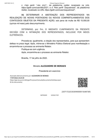18/07/2022 10:12 · Tribunal Superior Eleitoral
https://pje.tse.jus.br/pje/ConsultaPublica/DetalheProcessoConsultaPublica/documentoSemLoginHTML.seam?ca=79f62f64cf138f920865791bc1434ae666300… 12/12
c. Pelo perfil “Titio 2021”, da plataforma Getter, localizado na URL
https://gettr.com/user/titio2021; e d. Pelo perfil “Zaquebrasil”, da plataforma
Getter, localizado na URL https://gettr.com/user/zaquebrasil”.
iii)  DETERMINAR  A ABSTENÇÃO DOS REPRESENTADOS NA
REALIZAÇÃO DE NOVAS POSTAGENS OU NOVOS COMPARTILHAMENTOS DOS
CONTEÚDOS OBJETOS DA PRESENTE AÇÃO, sob pena de multa de R$ 15.000,00
(quinze mil reais) pelo descumprimento.
 
DETERMINO, por fim, O IMEDIATO CUMPRIMENTO DA PRESENTE
DECISÃO COM A INTIMAÇÃO DOS REPRESENTADOS, INCLUSIVE POR MEIOS
ELETRÔNICOS.
 
Proceda-se, igualmente, a citação dos representados, para que apresentem
defesa no prazo legal. Após, intime-se o Ministério Público Eleitoral para manifestação e
encaminha-se o processo ao eminente Relator.
Publique-se com urgência.
Após, encaminhe-se o processo ao eminente Relator.
 
Brasília, 17 de julho de 2022.
 
Ministro ALEXANDRE DE MORAES
Presidente em exercício
Assinado eletronicamente por:
ALEXANDRE DE MORAES


17/07/2022 23:25:30

https://pje.tse.jus.br:443/pje/Processo/ConsultaDocumento/listView.seam
ID do documento:
22071723253030900000156487385
IMPRIMIR 
 GERAR PDF
 
