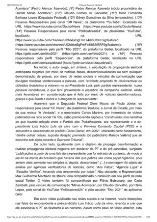 18/07/2022 10:12 · Tribunal Superior Eleitoral
https://pje.tse.jus.br/pje/ConsultaPublica/DetalheProcessoConsultaPublica/documentoSemLoginHTML.seam?ca=79f62f64cf138f920865791bc1434ae6663000… 2/12
Acontece” (Pedro Alencar Azevedo); (9º) Pedro Alencar Azevedo (sócio proprietário do
“Jornal Minas Acontece”; (10º) Cláudio Gomes de Carvalho; (11º) Hélio Fernando
Barbosa Lopes (Deputado Federal); (12º) Gilney Gonçalves da Silva (empresário); (13º)
Pessoas Responsáveis pelo canal “DR News”, da plataforma “YouTube”, localizado na
URL https://www.youtube.com/c/DoutorNews (https://www.youtube.com/c/DoutorNews);
(14º) Pessoas Responsáveis pelo canal “Políticabrasil24”, da plataforma “YouTube”,
localizado na URL
https://www.youtube.com/channel/UChIxkxBgFmFa4i86Bf8RF9g/featured
(https://www.youtube.com/channel/UChIxkxBgFmFa4i86Bf8RF9g/featured); (15º)
Pessoas responsáveis pelo perfil “Titio 2021”, da plataforma Getter, localizado na URL
https://gettr.com/user/titio2021 (https://gettr.com/user/titio2021); e (16º) Pessoas
responsáveis pelo perfil “Zaquebrasil”, da plataforma Getter, localizado na URL
https://gettr.com/user/zaquebrasil (https://gettr.com/user/zaquebrasil).
Na inicial, o autor alega, em síntese, a veiculação de propaganda eleitoral
antecipada negativa por meio de notícias falsas, descontextualizadas ou sem qualquer
demonstração de provas, por meio de redes sociais e veículos de comunicação que
divulgam matérias tendenciosas e parciais, com “evidente propósito de desincentivar os
cidadãos brasileiros a votarem no ex-Presidente Lula, pelo partido representante, numa
possível candidatura, o que fere gravemente o equilíbrio da campanha eleitoral, ainda
mais levando-se em consideração que é feita por meio de notícias desinformadoras,
graves e que ferem a honra e a imagem do representante”.
Assevera que o Deputado Federal Otoni Moura de Paulo Júnior; os
responsáveis pelo canal “Dr. News”, da plataforma Youtube; o Jornal da Cidade, por meio
de sua revista “A Verdade”; e o empresário Carlos Martins, por intermédio de vídeos
publicados na rede social Tik Tok, estão promovendo ilações e “construindo uma narrativa
de que haveria relação entre o Partido dos Trabalhadores, ora representante e o ex-
presidente Luiz Inácio Lula da silva com o Primeiro Comando Capital (PCC) e o
sequestro e assassinato do prefeito Celso Daniel, em 2002”, utilizando como fundamento,
“dentre outras coisas, suposta delação premiada [do publicitário Marcos Valério] que se
encontra sob sigilo perante o Supremo Tribunal”.
De outro lado, igualmente com o objetivo de propagar desinformação e
realizar propaganda eleitoral negativa em desfavor do PT e do pré-candidato, surgiram
“publicações a partir de uma fala do ex-presidente que foi retirada de contexto, de modo a
incutir na mente do brasileiro que haveria dito que pobres são como papel higiênico, pois
seriam úteis somente nas eleições e, depois, descartados”. [...] a montagem foi objeto de
análise por agências verificadoras de notícias, como “Aos Fatos”, “Agência Lupa” e
“Estadão Verifica”, havendo sido desmentida por todas”. Não obstante, o Representado
Max Guilherme Machado de Moura teria compartilhado o conteúdo em seu perfil da rede
social Twitter. O vídeo também foi compartilhado por Flávio Bolsonaro, por Carla
Zambelli, pelo veículo de comunicação “Minas Acontece”, por Cláudio Carvalho, por Hélio
Lopes, pelo canal do YouTube “Políticabrasil24” e pelo usuário “Titio 2021” do aplicativo
Gettr.
Em outro vídeo publicado nas redes sociais e na internet, houve distorções
nas falas do ex-presidente e pré-candidato Luis Inácio Lula da silva, levando a crer que
ele associava o PT ao fascismo e ao nazismo. Assim como caso do vídeo anterior, esta
d i f ã t bé f i bj t d ifi ã í l d i “ t
 