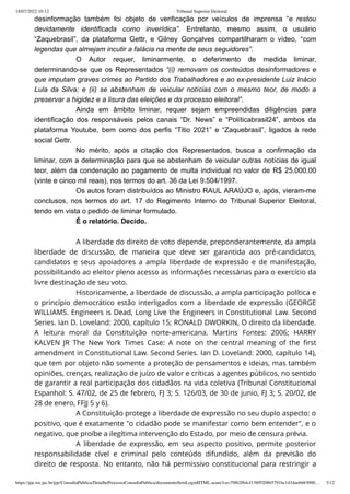 18/07/2022 10:12 · Tribunal Superior Eleitoral
https://pje.tse.jus.br/pje/ConsultaPublica/DetalheProcessoConsultaPublica/documentoSemLoginHTML.seam?ca=79f62f64cf138f920865791bc1434ae6663000… 3/12
desinformação também foi objeto de verificação por veículos de imprensa “e restou
devidamente identificada como inverídica”. Entretanto, mesmo assim, o usuário
“Zaquebrasil”, da plataforma Gettr, e Gilney Gonçalves compartilharam o vídeo, “com
legendas que almejam incutir a falácia na mente de seus seguidores”.
O Autor requer, liminarmente, o deferimento de medida liminar,
determinando-se que os Representados “(i) removam os conteúdos desinformadores e
que imputam graves crimes ao Partido dos Trabalhadores e ao ex-presidente Luiz Inácio
Lula da Silva; e (ii) se abstenham de veicular notícias com o mesmo teor, de modo a
preservar a higidez e a lisura das eleições e do processo eleitoral”.
Ainda em âmbito liminar, requer sejam empreendidas diligências para
identificação dos responsáveis pelos canais “Dr. News” e “Políticabrasil24”, ambos da
plataforma Youtube, bem como dos perfis “Titio 2021” e “Zaquebrasil”, ligados à rede
social Gettr.
No mérito, após a citação dos Representados, busca a confirmação da
liminar, com a determinação para que se abstenham de veicular outras notícias de igual
teor, além da condenação ao pagamento de multa individual no valor de R$ 25.000,00
(vinte e cinco mil reais), nos termos do art. 36 da Lei 9.504/1997.
Os autos foram distribuídos ao Ministro RAUL ARAÚJO e, após, vieram-me
conclusos, nos termos do art. 17 do Regimento Interno do Tribunal Superior Eleitoral,
tendo em vista o pedido de liminar formulado.
É o relatório. Decido.
 
A liberdade do direito de voto depende, preponderantemente, da ampla
liberdade de discussão, de maneira que deve ser garantida aos pré-candidatos,
candidatos e seus apoiadores a ampla liberdade de expressão e de manifestação,
possibilitando ao eleitor pleno acesso as informações necessárias para o exercício da
livre destinação de seu voto.
Historicamente, a liberdade de discussão, a ampla participação política e
o princípio democrático estão interligados com a liberdade de expressão (GEORGE
WILLIAMS. Engineers is Dead, Long Live the Engineers in Constitutional Law. Second
Series. Ian D. Loveland: 2000, capítulo 15; RONALD DWORKIN, O direito da liberdade.
A leitura moral da Constituição norte-americana. Martins Fontes: 2006; HARRY
KALVEN JR The New York Times Case: A note on the central meaning of the first
amendment in Constitutional Law. Second Series. Ian D. Loveland: 2000, capítulo 14),
que tem por objeto não somente a proteção de pensamentos e ideias, mas também
opiniões, crenças, realização de juízo de valor e críticas a agentes públicos, no sentido
de garantir a real participação dos cidadãos na vida coletiva (Tribunal Constitucional
Espanhol: S. 47/02, de 25 de febrero, FJ 3; S. 126/03, de 30 de junio, FJ 3; S. 20/02, de
28 de enero, FFJJ 5 y 6).
A Constituição protege a liberdade de expressão no seu duplo aspecto: o
positivo, que é exatamente "o cidadão pode se manifestar como bem entender", e o
negativo, que proíbe a ilegítima intervenção do Estado, por meio de censura prévia.
A liberdade de expressão, em seu aspecto positivo, permite posterior
responsabilidade cível e criminal pelo conteúdo difundido, além da previsão do
direito de resposta. No entanto, não há permissivo constitucional para restringir a
l b d d d d l
 