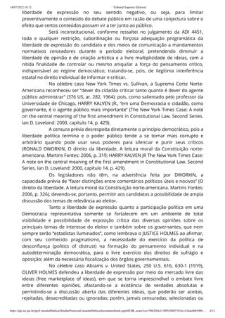 18/07/2022 10:12 · Tribunal Superior Eleitoral
https://pje.tse.jus.br/pje/ConsultaPublica/DetalheProcessoConsultaPublica/documentoSemLoginHTML.seam?ca=79f62f64cf138f920865791bc1434ae6663000… 4/12
liberdade de expressão no seu sentido negativo, ou seja, para limitar
preventivamente o conteúdo do debate público em razão de uma conjectura sobre o
efeito que certos conteúdos possam vir a ter junto ao público.
Será inconstitucional, conforme ressaltei no julgamento da ADI 4451,
toda e qualquer restrição, subordinação ou forçosa adequação programática da
liberdade de expressão do candidato e dos meios de comunicação a mandamentos
normativos cerceadores durante o período eleitoral, pretendendo diminuir a
liberdade de opinião e de criação artística e a livre multiplicidade de ideias, com a
nítida finalidade de controlar ou mesmo aniquilar a força do pensamento crítico,
indispensável ao regime democrático; tratando-se, pois, de ilegítima interferência
estatal no direito individual de informar e criticar.
No célebre caso New York Times vs. Sullivan, a Suprema Corte Norte-
Americana reconheceu ser “dever do cidadão criticar tanto quanto é dever do agente
público administrar” (376 US, at. 282, 1964); pois, como salientado pelo professor da
Universidade de Chicago, HARRY KALVEN JR., “em uma Democracia o cidadão, como
governante, é o agente público mais importante” (The New York Times Case: A note
on the central meaning of the first amendment in Constitutional Law. Second Series.
Ian D. Loveland: 2000, capítulo 14, p. 429).
A censura prévia desrespeita diretamente o princípio democrático, pois a
liberdade política termina e o poder público tende a se tornar mais corrupto e
arbitrário quando pode usar seus poderes para silenciar e punir seus críticos
(RONALD DWORKIN, O direito da liberdade. A leitura moral da Constituição norte-
americana. Martins Fontes: 2006, p. 319; HARRY KALVEN JR The New York Times Case:
A note on the central meaning of the first amendment in Constitutional Law. Second
Series. Ian D. Loveland: 2000, capítulo 14, p. 429).
Os legisladores não têm, na advertência feita por DWORKIN, a
capacidade prévia de “fazer distinções entre comentários políticos úteis e nocivos” (O
direito da liberdade. A leitura moral da Constituição norte-americana. Martins Fontes:
2006, p. 326), devendo-se, portanto, permitir aos candidatos a possibilidade de ampla
discussão dos temas de relevância ao eleitor.
Tanto a liberdade de expressão quanto a participação política em uma
Democracia representativa somente se fortalecem em um ambiente de total
visibilidade e possibilidade de exposição crítica das diversas opiniões sobre os
principais temas de interesse do eleitor e também sobre os governantes, que nem
sempre serão “estadistas iluminados”, como lembrava o JUSTICE HOLMES ao afirmar,
com seu conhecido pragmatismo, a necessidade do exercício da política de
desconfiança (politics of distrust) na formação do pensamento individual e na
autodeterminação democrática, para o livre exercício dos direitos de sufrágio e
oposição; além da necessária fiscalização dos órgãos governamentais.
No célebre caso Abrams v. United States, 250 U.S. 616, 630-1 (1919),
OLIVER HOLMES defendeu a liberdade de expressão por meio do mercado livre das
ideias (free marketplace of ideas), em que se torna imprescindível o embate livre
entre diferentes opiniões, afastando-se a existência de verdades absolutas e
permitindo-se a discussão aberta das diferentes ideias, que poderão ser aceitas,
rejeitadas, desacreditadas ou ignoradas; porém, jamais censuradas, selecionadas ou
d l d úbl d d fi d ê
 
